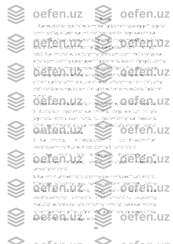 Xulosa
    Suv resurslaridan ratsional va kompleks foydalanishning asosiy yo‘li daryolar 
oqimini tartibga soluvchi suv omborlari barpo etishdir. Daryo suvlarini suv 
omborlarida to‘plash, suv resurslaridan yilning hohlagan mavsumida haftalar va 
sutkalar davomida kerak bo‘lgan joylarga suvni yetkazib berish imkoniyatini 
beradi. Suv omborlari xalq xo‘jaligining barcha tarmoqlarini rivojlanishiga suv 
xo‘jalik tarmoqlarining suvdan yaxshi foydalanishida katta rol o‘ynaydi, ularning 
ko‘p qismi, asosan irrigatsiya maqsadida barpo etilgan bo‘lib, Ekspluatatsiya 
qilish jarayonida baliq xo‘jaligi sanoat korxonalari hamda shahar va qishloq 
aholisini suv bilan ta‘min etish, toshqin va sel oqibatlarining oldini olish, uning 
qirg‘oqlarida sanatoriyalar, dam olish uylari va boshqa maqsadlarda foydalnish 
mumkin.
1. Jizzax suv omborida zooplankton organizmlari va baliq turlari o‘rganildi.
2.   Zooplankton   organizmlar   suv   omborida   o‘ziga   xos   turli   biologik
jaryonlarda   ishtirok   etashi   hamda   bu   organizmlarning   suv   havzalarida
bo‘lish   va   bo‘lmasligi   shu   suv   omborining   ekologik   sharoitini   belgilab
berishi kuzatishlarda aniqlandi.
3.   Suv   omborida   –   Kolovratkalardan   13   -   tur,   Shoxdormo‘lovli
qisqichbaqasimonlar 8-tur va Kopepodlarning 5 - turi aniqlandi.
4.     Suv   omborida   ba’zi   Kolovratkalar,   Shoxdormo‘ylovli   va
Kopepodlarning   biologiyasi,   tarqalish   qonuniyatlari   mavsumlarda
uchrashligi aniqlandi.
5.  Suv ombori uchrovchi baliq turlarining taksonomik tavsifi tuzib chiqildi.
6.Ovlangan   baliqlarning   ovqat   hazm   qilish   tizimi   tekshirilib,   ularning
dinamik   tahlil   qilindi   hamda   ozuqa   ratsionida   ko’proq   sodda
qisqichbaqasimonlar   dominantlik   qilishi   aniqlandi.Bu   ozuqalarning
mavjudligi  va barcha ekologik omillarning normalligi Jizzax suv omborida
baliqchilik   sohasini   yo‘lga   qo‘yish   bilan   yuqori   iqtisodiy   samaradorlikka
ershish mumkin degan xulosaga keldik.
64 