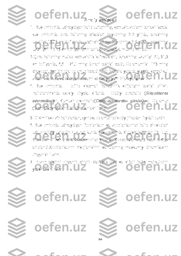 Amaliy tavsiyalar
1.   Suv omborida uchraydigan baliq turlarining, serpusht zotlarni tanlash kerak:
suv   omborida   qora   baliqning   erkaklari   hayotining   2-3   yilida,   tanasining
uzunligi 12-15 sm bo‘lganda, urg‘ochilar esa hayotining 3-4 yilida, tanasining
uzunligi – 12-15 sm bo‘lganlarini tanlash maqsadga muofiq bo‘ladi.
2.Qora   baliqning   mutlaq   serpushtlik   ko‘rsatkichi,   tanasining   uzunligi   30,-51,5
sm   bo‘lganda,   6,6   –   74,0   ming   donani   tashkil   etadi,   Oq   amurniki     145   ming
chavoqni,  har   bir  ona  oq  amur  beradi.  Iloji  boricha  yanada   yanada  sermahsul
zotlarni tanlash va eskirgan zotlarni seleksiya yo‘li bilan yangilash.
4.   Suv   omborida       to‘liq   sistemali   baliqchilik   xo‘jaligini   tashkil   qilish.
Baliqlantirishda   asosiy   obyekt   sifatida     Oddiy   qorabaliq   ( Schizothorax
intermedius ) ni,   Kumush   tovonbaliq ( Carassius   auratus   gibelio ),va     Oq   amur
(Ctenopharyngodon idella)ni  tanlash lozim.
5. O`simlikxo z‘r baliqlardan, ayniqsa oq amur iqtisodiy jihatdan foydali turdir.
6.   Suv   omborda   uchraydigan   fitoplankton   va   zooplanktonlar   baliq   chovoqlari
uchun tabbiy oziqadir.Bugungi kunda Suv omborida Kolovratkalardan 13 - tur,
Shoxdormo‘lovli qisqichbaqasimonlar 8-tur va Kopepodlarning 5 - turi borligi
aniqlandi.Zooplanktonni   rivojlanishini   va   ularning   mavsumiy   dinamikasini
o‘rganish lozim.
7.   Bozor   talabini   o`rganib   chiqib   ekologik   toza   va   sifatli   baliq   mahsulotini
yetishtirish lozim.
66 