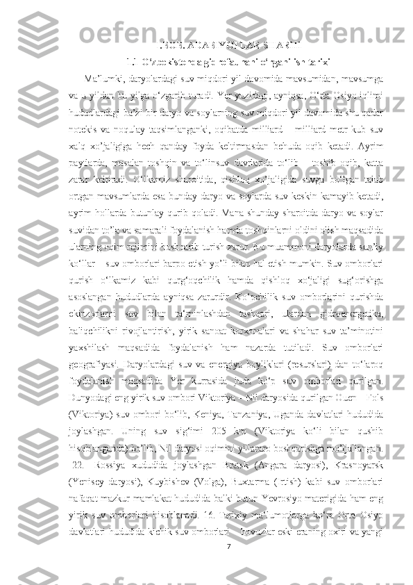 I.BOB. ADABIYOTLAR SHARHI
1.1 O‘zbekistonda gidrofaunani o‘rganilish tarixi
Ma’lumki, daryolardagi suv miqdori yil davomida mavsumidan, mavsumga
va u yildan bu yilga o‘zgarib turadi. Yer yuzidagi, ayniqsa, O‘rta Osiyo iqlimi
hududlardagi ba’zi bir daryo va soylarning suv miqdori yil davomida shu qadar
notekis   va   noqulay   taqsimlanganki,   oqibatda   milliard   –   milliard   metr   kub   suv
xalq   xo’jaligiga   hech   qanday   foyda   keltirmasdan   behuda   oqib   ketadi.   Ayrim
paytlarda,   masalan   toshqin   va   to‘linsuv   davrlarida   to‘lib   –   toshib   oqib,   katta
zarar   keltiradi.   O‘lkamiz   sharoitida,   qishloq   xo’jaligida   suvga   bo‘lgan   talab
ortgan mavsumlarda esa bunday daryo va soylarda suv keskin kamayib ketadi,
ayrim  hollarda butunlay qurib qoladi. Mana shunday  sharoitda daryo va soylar
suvidan to’la va samarali foydalanish hamda toshqinlarni oldini olish maqsadida
ularning oqim rejimini boshqarib turish zarur. Bu muammoni daryolarda sun’iy
ko‘llar – suv omborlari barpo etish yo’li bilan hal etish mumkin. Suv omborlari
qurish   o‘lkamiz   kabi   qurg‘oqchilik   hamda   qishloq   xo‘jaligi   sug‘orishga
asoslangan   hududlarda   ayniqsa   zarurdir.   Ko‘pchilik   suv   omborlarini   qurishda
ekinzorlarni   suv   bilan   ta‘minlashdan   tashqari,   ulardan   gidroenergetika,
baliqchilikni   rivojlantirish,   yirik   sanoat   korxonalari   va   shahar   suv   ta’minotini
yaxshilash   maqsadida   foydalanish   ham   nazarda   tutiladi.   Suv   omborlari
geografiyasi.   Daryolardagi   suv   va   energiya   boyliklari   (resurslari)   dan   to‘laroq
foydalanish   maqsadida   Yer   kurrasida   juda   ko‘p   suv   omborlari   qurilgan.
Dunyodagi eng yirik suv ombori Viktoriya – Nil daryosida qurilgan Ouen – Fols
(Viktoriya)  suv ombori  bo‘lib, Keniya, Tanzaniya, Uganda  davlatlari  hududida
joylashgan.   Uning   suv   sig‘imi   205   km   (Viktoriya   ko‘li   bilan   qushib
hisoblanganda) bo’lib, Nil daryosi oqimini yillararo boshqarishga mo’ljallangan.
[22.]   Rossiya   xududida   joylashgan   Bratsk   (Angara   daryosi),   Krasnoyarsk
(Yenisey   daryosi),   Kuybishev   (Volga),   Buxtarma   (Irtish)   kabi   suv   omborlari
nafaqat mazkur mamlakat hududida balki butun Yevrosiyo materigida ham eng
yirik   suv   omborlari   hisoblanadi.[16.]Tarixiy   ma‘lumotlarga   ko‘ra   Orta   Osiyo
davlatlari hududida kichik suv omborlari – hovuzlar eski eraning oxiri va yangi
7 