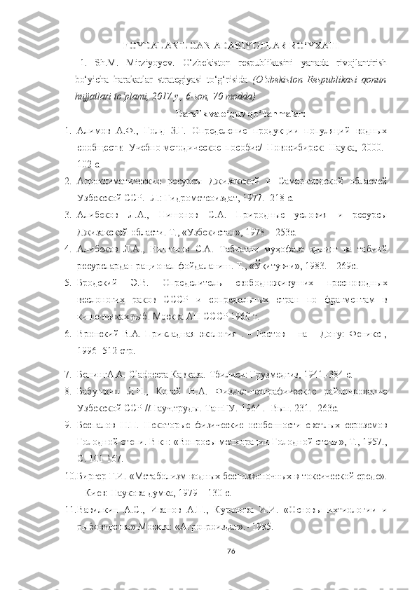 FOYDALANILGAN  ADABIYOTLAR RO‘YXATI
1.   Sh.M.   Mirziyoyev.   O‘zbekiston   respublikasini   yanada   rivojlantirish
bo‘yicha   harakatlar   strategiyasi   to‘g‘risida   (O‘zbekiston   Respublikasi   qonun
hujjatlari to‘plami, 2017 y., 6-son, 70-modda)
Darslik va o‘quv qo‘llanmalar:
1. Алимов   А.Ф.,   Голд   З.Г.   Определение   продукции   популяций   водных
сообществ:   Учебно-методическое   пособие/   Новосибирск:   Наука,   2000.-
102 с.
2. Агроклиматические   ресурсы   Джизакской   и   Самаркандской   областей
Узбекской ССР. -Л.: Гидрометеоиздат, 1977. -218 с. 
3. Алибеков   Л.А.,   Нишонов   С.А.   Природные   условия   и   ресурсы
Джизакской области. Т., «Узбекистан», 1978. - 253с.
4. Алибеков   Л.А.,   Нишонов   С.А.   Табиатни   муҳофаза   қилиш   ва   табиий
ресурслардан рационал фойдаланиш. Т., «Ўқитувчи», 1983. – 269с.
5. Бродский   Э.В.   Определител ь   свободноживуших   пресноводных
веслоногих   раков   СССР   и   сопредел ь ных   стран   по   фрагментам   в
кишечниках рыб. Москва АН СССР 1960 г. 
6. Вронский   В.А.   Прикладная   экология   .   –   Ростов   –   на   –   Дону:   Феникс   ,
1996 -512 стр.
7. БенингА.А.  Cladocera  Кавказа.-Тбилиси: Грузмедгиз, 1941.-384 с.
8. Бабушкин   Л.Н.,   Когай   Н.А.   Физико-географическое   районирование
Узбекской ССР //Науч.труды. ТашГУ.-1964 . -Вып. 231. -263с. 
9. Беспалов   Н.П.   Некоторые   физические   особенности   светлых   сероземов
Голодной степи. В кн: «Вопросы мелиорации Голодной степи», Т., 1957.,
С. 101-167. 
10. Биргер Г.И. «Метаболизм водных беспозвоночных в токсической среде».
– Киев: Наукова думка, 1979 – 130 с.
11. Вавилкин   А.С.,   Иванов   А.П.,   Куранова   И.И.   «Основы   ихтиологии   и
рыбоводства» Москва: «Агропроиздат».- 1985.
76 