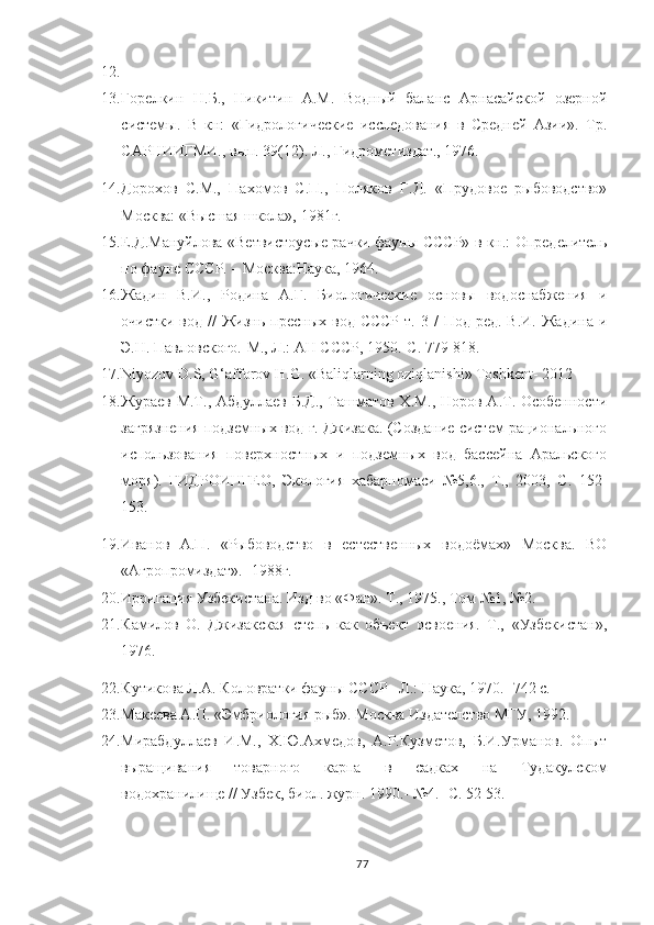 12.  
13. Горелкин   Н.Б.,   Никитин   А.М.   Водный   баланс   Арнасайской   озерной
системы.   В   кн:   «Гидрологические   исследования   в   Средней   Азии».   Тр.
САРНИИГМИ., вып. 39(12). Л., Гидрометиздат., 1976.
14. Дорохов   С.М.,   Пахомов   С.П.,   Поляков   Г.Д.   «Прудовое   рыбоводство»
Москва: «Высшая школа», 1981г.
15. Е.Д.Мануйлова «Ветвистоус ы е рачки фаун ы   СССР»   в   кн.: Определитель
по фауне СССР. – Москва:Наука, 1964.
16. Жадин   В.И.,   Родина   А.Г.   Биологические   основы   водоснабжения   и
очистки  вод  //  Жизн ь   пресных  вод  СССР  т.  3  /  Под  ред.  В.И.  Жадина  и
Э.Н. Павловского.-М., Л.: АН СССР, 1950.-С. 779-818.
17. Niyozov D.S, G‘afforov H . G .   « Baliqlarning oziqlanishi » Toshkent- 2012
18. Жураев М.Т., Абдуллаев Б.Д., Ташматов Х.М., Норов А.Т. Особенности
загрязнения подземных вод г. Джизака. (Создание систем рационального
использования   поверхностных   и   подземных   вод   бассейна   Аральского
моря).   ГИДРОИНГЕО,   Экология   хабарномаси   №5,6.,   Т.,   2003,   С.   152-
153. 
19. Иванов   А.П.   «Рыбоводство   в   естественных   водоёмах»   Москва.   ВО
«Агропромиздат».- 1988г.
20. Ирригация Узбекистана. Изд-во «Фан». Т., 1975., Том №1, №2. 
21. Камилов   О.   Джизакская   степь   как   объект   освоения.   Т.,   «Узбекистан»,
1976. 
22. Кутикова Л.А. Коловратки фауны СССР –Л.: Наука, 1970.- 742 с.
23. Макеева А.П. «Эмбриология рыб». Москва Издателство МГУ, 1992.
24. Мирабдуллаев   И.М.,   Х.Ю.Ахмедов,   А.Р.Кузметов,   Б.И.Урманов.   Опыт
выращивания   товарного   карпа   в   садках   на   Тудакулском
водохранилище // Узбек, биол. журн. 1990. -   № 4.  - С. 52-53.
77 