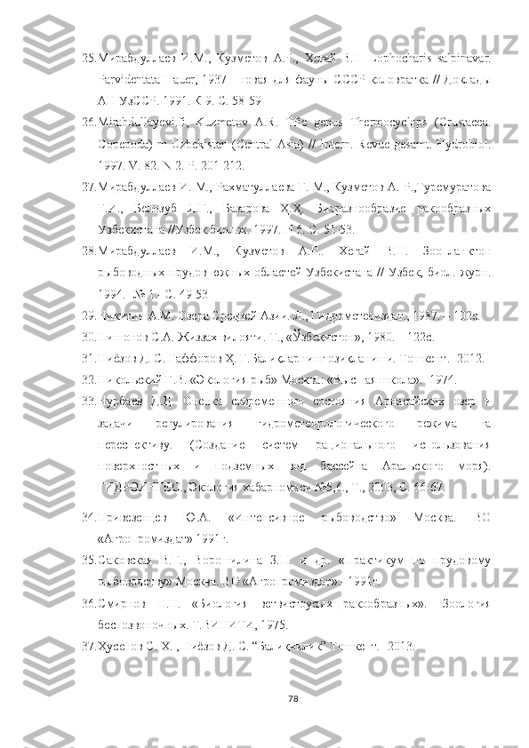 25. Мирабдуллаев   И.М.,   Кузметов   А.Р.,   Хегай   В.Н   Lophocharis   salpinavar.
Parvidentata Hauer, 1937 - новая для фауны СССР коловратка // Доклады
АН УзССР. 1991. К 9. С. 58-59
26. Mirabdullayevi.fi,   Kuzmetov   A.R.   Tfie   genus   Thermocyclops   (Crustacea.
Copepoda)   m   Uzbekistan   (Central   Asia)   //   Intern.   Revue   gesamt.   Hydrobiol.
1997. V. 82. N 2. P. 201-212.
27. Мирабдуллаев И. М., Рахматуллаева Г. М., Кузметов А. Р.,Туремуратова
Г.И.,   Белозуб   Л.Г.,   Базарова   Ҳ.Ҳ.   Биоразнообразие   ракообразных
Узбекистана //Узбек.биол.ж. 1997. Н 6. С. 51-53.
28. Мирабдуллаев   И.М.,   Кузметов   А.Р..   Хегай   В.Н.   Зоопланктон
рыбоводных прудов южных областей Узбекистана  //  Узбек, биол. журн.
1994.- № 1.- С. 49-53
29. Никитин А.М. Озера Средней Азии. Л., Гидрометеоиздат., 1987. – 102с.
30. Нишонов С.А. Жиззах вилояти. Т., «Ўзбекистон», 1980. – 122с.
31. Ниёзов Д. С. Ғаффоров Ҳ. Ғ.Балиқларнинг озиқланиши. Тошкент .-  2012.
32. Никольский Г.В. «Экология рыб» Москва: «Высшая школа».- 1974.
33. Нурбаев   Д.Д.   Оценка   современного   состояния   Арнасайских   озер   и
задачи   регулирования   гидрометеорологического   режима   на
переспективу.   (Создание   систем   рационального   использования
поверхностных   и   подземных   вод   бассейна   Аральского   моря).
ГИДРОИНГЕО., Экология хабарномаси №5,6., Т., 2003, С. 66-67.
34. Привезенцев   Ю.А.   «Интенсивное   рыбоводство»   Москва.   ВО
«Агропромиздат» 1991г.
35. Саковская   В.Г.,   Ворошилина   З.П.   и   др.   «Практикум   по   прудовому
рыбоводству» Москва. ВО «Агропромиздат».- 1991г.
36. Смирнов   Н.Н.   «Биология   ветвистоусых   ракообразных».-   Зоология
беспозвоночных. Т.ВИНИТИ, 1975.
37. Ҳусенов С. Х. , Ниёзов Д. С. “Балиқчилик” Тошкент. -  2013 .
78 