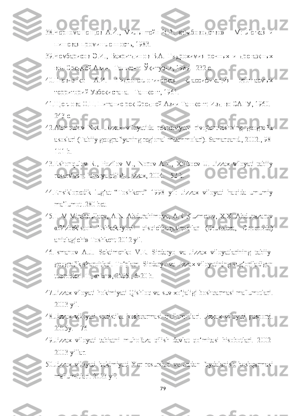 38. Черномашенцев   А.И.,   Мильштейн   В.В.   «Рыбоводство»   –   М:   Легкая   и
пишевая промишленность, 1983.
39. Чембарисов   Э.И.,   Бахритдинов   Б.А.   Гидрохимия   речных   и   дренажных
вод Средней Азии. -Ташкент: Ўқитувчи, 1989. -232 с.
40. Шевченко   А.И.   Гидрогеологическая   классификация   орошаемых
территорий Узбекистана. –Ташкент, 1961.
41. Щеглова О.П. Питание рек Средней Азии Ташкент: Изд-во САГУ, 1960.-
243 с. 
42. Alimqulov   N.R.   Jizzax   viloyatida   rekreasiyani   rivojlantirishning   geografik
asoslari (Tabiiy geografiyaning regional muammolari). Samarqand., 2002., 98-
101 b.
43. Eshonqulov   R.,   Pozilov   M.,   Norov   A.T.,   Xolboev   U.   Jizzax   viloyati   tabiiy
resurslarini himoya qilish.  Jizzax, 2004. - 53 b.
44. Ensiklopedik   lug‘at   “Toshkent”   1998   yil:   Jizzax   viloyati   haqida   umumiy
ma’lumot .280 bet.  
45. I.   M   Mirabdullaev,   A.N.   Abdurahimova,   A.R   Kuzmetov,   X.X.   Abdunazarov
«O‘zbekiston   Eshkakoyoqli   qisqichbaqasimonlar   (Crustacea,   Copepoda)
aniqlagichi» Toshkent 2012 yil.
46. Ismanov   A.J..   Sektimenko   V.E.   Sirdaryo   va   Jizzax   viloyatlarining   tabiiy-
geografik sharoitlari. To‘plam. Sirdaryo va Jizzax viloyatining sug‘oriladigan
tuproqlari. T., «Fan», 2005., 6-20 b.
47. Jizzax viloyati hokimiyati Qishloq va suv xo‘jaligi boshqarmasi ma'lumotlari.
2003 yil.
48. Jizzax   viloyati   statistika   boshqarmasi   ma'lumotlari.   Jizzax   viloyati   pasporti.
2005y. – 76 
49. Jizzax   viloyati   tabiatni   muhofaza   qilish   davlat   qo‘mitasi   hisobotlari.   2002-
2003 yillar.
50. Jizzax   viloyati   hokimiyati   Yer   resurslari   va   undan   foydalanish   boshqarmasi
ma'lumotlari. 2003 yil.
79 