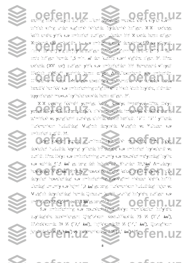 eraning   boshlaridayoq   qurilgan.   Ularni   qurishdan   maqsad   kichik   soylar   suvini
to’plab   so‘ng   undan   sug‘orish   ishlarida   foydalanish   bo’lgan.   X-XII   asrlarga
kelib   ancha   yirik   suv   omborlari   qurilgan.   Ulardan   biri   X   asrda   barpo   etilgan
Xonbandi   suv   omboridir.   Bu   suv   ombori   Pasttog‘   darasining   (Jizzax   viloyati,
Forish tumani) eng tor joyida qurilgan bo’lib, to‘g‘onning balandligi 15 m dan
ortiq   bo‘lgan   hamda   1,5   mln.  m3   dan   kuproq   suvni   sig‘dira   olgan.[24.]O‘rta
asrlarda   (XVI   asr)   qurilgan   yirik   suv   omborlaridan   biri   Samarqand   viloyati
Okchob   qishlog‘i   yaqinida   barpo   etilgan   Abdullaxonbandi   suv   omboridir.
Olimlar   tomonidan   to’plangan   arxeologik   ma‘lumotlar   shu   narsadan   darak
beradiki har ikki suv omborlarining to‘g‘oni aniq hisob-kitob boyicha, oldindan
tayyorlangan maxsus loyihalar asosida barpo etilgan.[34.]
XIX   asrning   ikkinchi   yarmiga   kelib,   Rossiya   imperiyasi   O‘rta   Osiyo
yerlaridan   yanada   ko‘proq   boylik   olish   maqsadida   irrigatsiya   shoxobchalarini
ta‘mirlash   va   yangilarini   qurishga   alohida   e‘tibor   beriladi.   1910   -1911   yillarda
Turkmaniston   hududidagi   Mug‘rob   daryosida   Murg‘ob   va   Yultutan   suv
omborlari qurildi.[36.]
Daryo   suvidan   yanada   unumliroq   foydalanish   maqsadida   O‘rta   Osiyo
davlatlari   hududida   keyingi   yillarda   bir   qancha   suv   omborlari   loyixalandi   va
qurildi. O‘rta Osiyo suv omborlarining umumiy suv resurslari me‘yordagi loyiha
suv   sathida   61,6  	
km	3   ga   teng   deb   baholanadi.   Shundan   23,3	km	3   Amudaryo
havzasiga,   34,5  
km 3
  Sirdaryo   havzasiga   to‘g‘ri   keladi.[37.]   Chuy   va   Talas
daryolari   havzalaridagi   suv   omborlarining   suv   sig‘imi   nisbatan   kichik   bo‘lib
ulardagi umumiy suv hajmi 1,7 
km 3
 ga teng. Turkmaniston hududidagi Tajan va
Murg‘ob   daryolaridagi   hamda   Qoraqum   kanali   uzunligi   bo‘yicha   qurilgan   suv
omborlarining sig‘imi esa 2,1 
km 3
ga teng.[12.]
Suv   omborlarining   suv   resurslari   O‘rta   Osiyo   mamlakatlari   bo‘yicha
quyidagicha   taqsimlangan:   Qirg‘iziston   Respublikasida   35   %   (21,4  
km 3
),
O‘zbekistonda   28   %   (17,4  	
km	3 ),   Tojikistonda23   %   (14,1  	km	3 ),   Qozog‘iston
janubida 10 % (6,3 
km 3
) va Turkmanistonda 3 % (2,1 
km 3
).[36]
8 