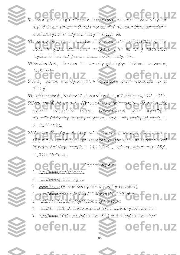 51. Jizzax   gidrogeologik-mileorativ   ekspedisiyasi   ma'lumoti.   Jizzax   viloyatida
sug‘oriladigan  yerlarni  meliorativ nazorat  qilish  va zovur-drenaj  tarmoqlarini
ekspluatasiya qilish bo‘yicha 2002 yil hisoboti. -98.
52. Jizzax   viloyati   tabiatni   muhofaza   qilish   davlat   qo‘mitasi.   1998-2002   yillarda
Jizzax   viloyatida   atrof-muhitni   muhofaza   qilish   va   tabiiy   resurslardan
foydalanish holati to‘g‘risida ma'ruza. Jizzax., 2003y. –28b.
53. Rasulov   A.R.,   Hikmatov   F.H.   Umumiy   gidrologiya.   Toshkent:   Universitet,
1995.175 b.
54. S .Q Husenov, D. S. Niyozov, G‘. M Sayfullaev «Baliqchilik asoslari» Buxoro
2010 yil.
55. Tashkenboev A., Nosirov O‘. Jizzax viloyati.  T., «O‘zbekiston», 1996. -126 b.
56. Vaxobov   X .,   Nizomov   A .,   Alimqulov   N . R .,   Ibrohimova   N .   Jizzax   viloyatida
turizmni   rivojlantirish   asoslari .   ( O ‘ zbekistonda   turizm   xizmatlarini
takomillashtirishning   iqtisodiy   mexanizmi .   Resp .   Ilmiy - amaliy   anjumani ).   T.,
2003., 44-46 bet.
57. Vohidov   Yu.   Aydar-Arnasoy   ko‘llar   tizimining   ekologik   muhitga   ta'siri.
(Sozdanie sistem rasianal'nogo ispol'zovaniya poverxnostnix i podzemnix vod
basseyna Aral'skogo morya).   GIDROINGEO., Ekologiya xabarnomasi №5,6.,
T., 2001, 45-47 bet.
Internet saytlar:
1. http    ://    www    .   zooplankton    .   ru   
2. http    ://    www    .   gidrobilogy    .   ru   
3. www    .nnu.    uz     ( Alisher Navoiy nomidagi milliy kutubxona)
4. http://www.cnshb.ru/AKDiL/0015/base/RP/000421.shtm 
5. http://ribvod.ru/category/prudovoe-ryibovodstvo
6.   http://fermer02.ru/ribovodstvo/karp/1585-prudovoe-rybovodstvo.html
7. http://www.fishabout.ru/rybovodstvo/112-prudovoerybovodstvo.html
80 