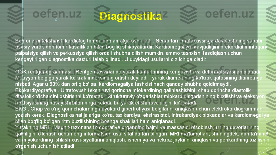 z D iagnostika
Bemorlarni tekshirish kardiolog tomonidan amalga oshiriladi . Bemorlarni mutaxassisga davolashning sababi 
asosiy yurak-qon tomir kasalliklari bilan bog'liq shikoyatlardir. Kardiomegaliya mavjudligini prekordial mintaqani 
palpatsiya qilish va perkussiya qilish orqali shubha qilish mumkin, ammo tashxisni tasdiqlash uchun 
kengaytirilgan diagnostika dasturi talab qilinadi. U quyidagi usullarni o'z ichiga oladi:
OGK rentgenogrammasi . Rentgen tasvirlarida yurak konturlarining kengayishi va deformatsiyasi aniqlanadi. 
Muayyan belgiga yurak-ko'krak indeksining ortishi deyiladi - yurak diametrining ko'krak qafasining diametriga 
nisbati. Agar u 50% dan ortiq bo'lsa, kardiomegaliya tashxisi hech qanday shubha qoldirmaydi.
Ekokardiyografiya . Ultratovush tekshiruvi qorincha miokardining qalinlashishini, chap qorincha diastolik 
diastolik o'lchamini oshirishni ko'rsatadi. Strukturaviy o'zgarishlar miokard qisqarishining buzilishi va ejeksiyon 
fraktsiyasining pasayishi bilan birga keladi, bu yurak etishmovchiligini ko'rsatadi.
EKG . Chap va o'ng qorinchalarning miyokard gipertrofiyasi belgilarini aniqlash uchun elektrokardiogrammani 
yozish kerak. Diagnostika natijalariga ko'ra, taxikardiya, ekstrasistol, intrakardiyak blokadalar va kardiomegaliya 
bilan bog'liq bo'lgan ritm buzilishining boshqa shakllari ham aniqlanadi.
Yurakning MRI . Magnit-rezonans tomografiya organning hajmi va massasini hisoblash, uning devorlarining 
qalinligini o'lchash uchun eng informatsion usul sifatida tan olingan. MRI ma'lumotlari, shuningdek, qon ta'minoti 
va miyokardning ishlash xususiyatlarini aniqlash, ishemiya va nekroz joylarini aniqlash va perikardning tuzilishini 
o'rganish uchun ishlatiladi.  