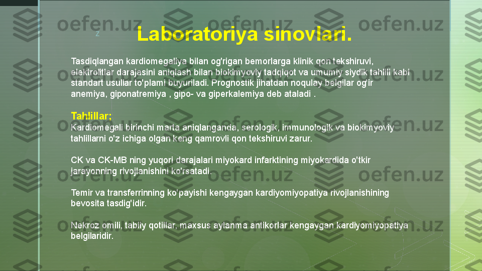 z
Laboratoriya sinovlari .
Tasdiqlangan kardiomegaliya bilan og'rigan bemorlarga klinik qon tekshiruvi, 
elektrolitlar darajasini aniqlash bilan biokimyoviy tadqiqot va umumiy siydik tahlili kabi 
standart usullar to'plami buyuriladi. Prognostik jihatdan noqulay belgilar og'ir 
anemiya, giponatremiya , gipo- va giperkalemiya deb ataladi .
Tahlillar;
Kardiomegali birinchi marta aniqlanganda, serologik, immunologik va biokimyoviy 
tahlillarni o'z ichiga olgan keng qamrovli qon tekshiruvi zarur.
CK va CK-MB ning yuqori darajalari miyokard infarktining miyokardida o'tkir 
jarayonning rivojlanishini ko'rsatadi.
Temir va transferrinning ko'payishi kengaygan kardiyomiyopatiya rivojlanishining 
bevosita tasdig'idir.
Nekroz omili, tabiiy qotillar, maxsus aylanma antikorlar kengaygan kardiyomiyopatiya 
belgilaridir.  