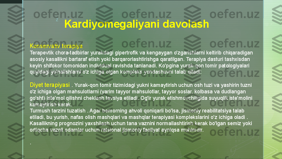 z
Kardiyomegaliyani davolash
Konservativ terapiya
Terapevtik chora-tadbirlar yurakdagi gipertrofik va kengaygan o'zgarishlarni keltirib chiqaradigan 
asosiy kasallikni bartaraf etish yoki barqarorlashtirishga qaratilgan. Terapiya dasturi tashxisdan 
keyin shifokor tomonidan individual ravishda tanlanadi. Ko'pgina yurak-qon tomir patologiyalari 
quyidagi yo'nalishlarni o'z ichiga olgan kompleks yondashuvni talab qiladi:
Diyet terapiyasi  . Yurak-qon tomir tizimidagi yukni kamaytirish uchun osh tuzi va yashirin tuzni 
o'z ichiga olgan mahsulotlarni (yarim tayyor mahsulotlar, tayyor soslar, kolbasa va dudlangan 
go'sht) iste'mol qilishni cheklash tavsiya etiladi. Og'ir yurak etishmovchiligida suyuqlik iste'molini 
kamaytirish kerak.
Turmush tarzini tuzatish . Agar bemorning ahvoli qoniqarli bo'lsa, jismoniy reabilitatsiya talab 
etiladi, bu yurish, nafas olish mashqlari va mashqlar terapiyasi komplekslarini o'z ichiga oladi . 
Kasallikning prognozini yaxshilash uchun tana vaznini normallashtirish kerak bo'lgan semiz yoki 
ortiqcha vaznli odamlar uchun ratsional jismoniy faoliyat ayniqsa muhimdir.
.  