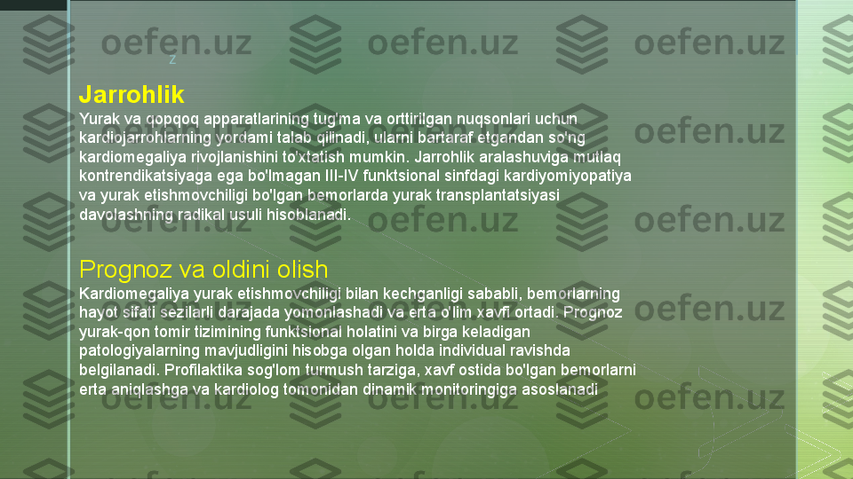 z
Jarrohlik
Yurak va qopqoq apparatlarining tug'ma va orttirilgan nuqsonlari uchun 
kardiojarrohlarning yordami talab qilinadi, ularni bartaraf etgandan so'ng 
kardiomegaliya rivojlanishini to'xtatish mumkin. Jarrohlik aralashuviga mutlaq 
kontrendikatsiyaga ega bo'lmagan III-IV funktsional sinfdagi kardiyomiyopatiya 
va yurak etishmovchiligi bo'lgan bemorlarda yurak transplantatsiyasi 
davolashning radikal usuli hisoblanadi.
Prognoz va oldini olish
Kardiomegaliya yurak etishmovchiligi bilan kechganligi sababli, bemorlarning 
hayot sifati sezilarli darajada yomonlashadi va erta o'lim xavfi ortadi. Prognoz 
yurak-qon tomir tizimining funktsional holatini va birga keladigan 
patologiyalarning mavjudligini hisobga olgan holda individual ravishda 
belgilanadi. Profilaktika sog'lom turmush tarziga, xavf ostida bo'lgan bemorlarni 
erta aniqlashga va kardiolog tomonidan dinamik monitoringiga asoslanadi  