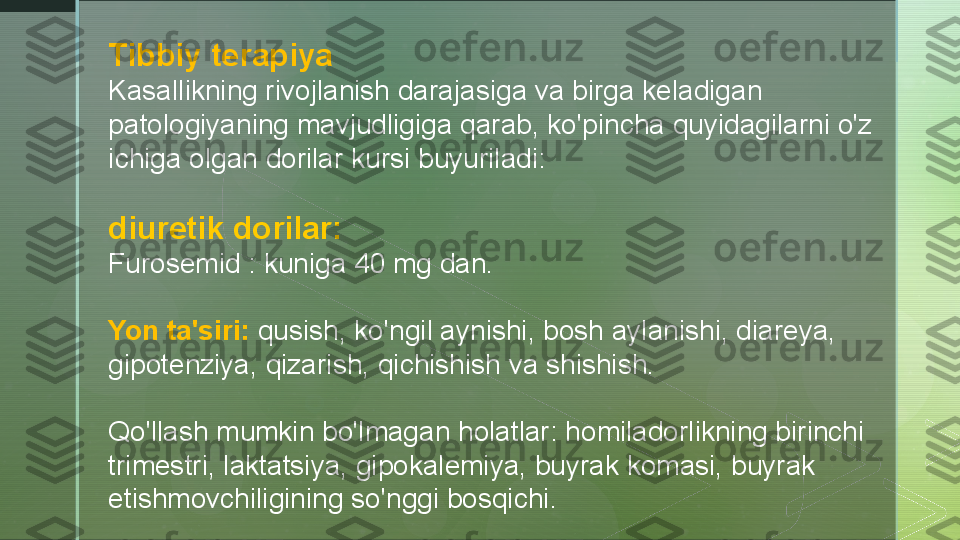 Tibbiy terapiya
Kasallikning rivojlanish darajasiga va birga keladigan 
patologiyaning mavjudligiga qarab, ko'pincha quyidagilarni o'z 
ichiga olgan dorilar kursi buyuriladi:
diuretik dorilar:
Furosemid : kuniga 40 mg dan.
Yon ta'siri:  qusish, ko'ngil aynishi, bosh aylanishi, diareya, 
gipotenziya, qizarish, qichishish va shishish.
Qo'llash mumkin bo'lmagan holatlar: homiladorlikning birinchi 
trimestri, laktatsiya, gipokalemiya, buyrak komasi, buyrak 
etishmovchiligining so'nggi bosqichi.  