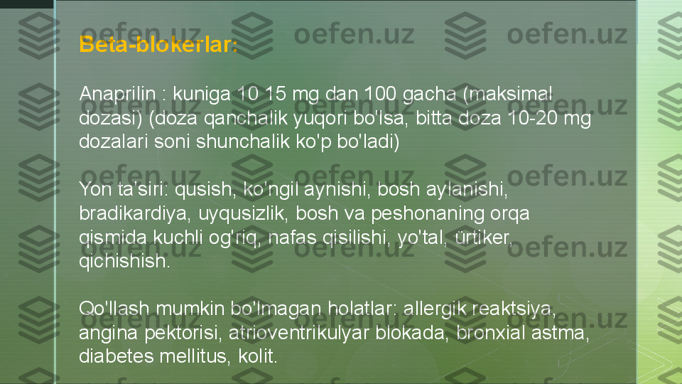 B eta-blokerlar :
Anaprilin : kuniga 10 15 mg dan 100 gacha (maksimal 
dozasi) (doza qanchalik yuqori bo'lsa, bitta doza 10-20 mg 
dozalari soni shunchalik ko'p bo'ladi)
Yon ta'siri: qusish, ko'ngil aynishi, bosh aylanishi, 
bradikardiya, uyqusizlik, bosh va peshonaning orqa 
qismida kuchli og'riq, nafas qisilishi, yo'tal, ürtiker, 
qichishish.
Qo'llash mumkin bo'lmagan holatlar: allergik reaktsiya, 
angina pektorisi, atrioventrikulyar blokada, bronxial astma, 
diabetes mellitus, kolit.  