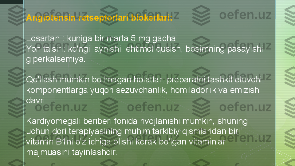 A ngiotensin retseptorlari blokerlari:
Losartan : kuniga bir marta 5 mg gacha
Yon ta'siri: ko'ngil aynishi, ehtimol qusish, bosimning pasayishi, 
giperkalsemiya.
Qo'llash mumkin bo'lmagan holatlar: preparatni tashkil etuvchi 
komponentlarga yuqori sezuvchanlik, homiladorlik va emizish 
davri.
Kardiyomegali beriberi fonida rivojlanishi mumkin, shuning 
uchun dori terapiyasining muhim tarkibiy qismlaridan biri 
vitamin B1ni o'z ichiga olishi kerak bo'lgan vitaminlar 
majmuasini tayinlashdir.  