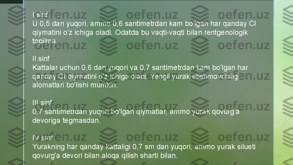 I sinf
U 0,5 dan yuqori, ammo 0,6 santimetrdan kam bo'lgan har qanday Cl 
qiymatini o'z ichiga oladi. Odatda bu vaqti-vaqti bilan rentgenologik 
topilma.
Il sinf
Kattalar uchun 0,6 dan yuqori va 0,7 santimetrdan kam bo'lgan har 
qanday CI qiymatini o'z ichiga oladi. Yengil yurak etishmovchiligi 
alomatlari bo'lishi mumkin.
III sinf
0,7 santimetrdan yuqori bo'lgan qiymatlar, ammo yurak qovurg'a 
devoriga tegmasdan.
IV sinf
Yurakning har qanday kattaligi 0,7 sm dan yuqori, ammo yurak silueti 
qovurg'a devori bilan aloqa qilish sharti bilan.  