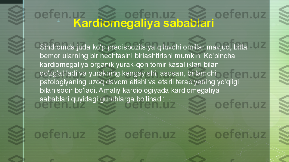 z
Kardiomegaliya sabablari
  
Sindromda juda ko'p predispozitsiya qiluvchi omillar mavjud, bitta 
bemor ularning bir nechtasini birlashtirishi mumkin. Ko'pincha 
kardiomegaliya organik yurak-qon tomir kasalliklari bilan 
qo'zg'atiladi va yurakning kengayishi, asosan, birlamchi 
patologiyaning uzoq davom etishi va etarli terapiyaning yo'qligi 
bilan sodir bo'ladi. Amaliy kardiologiyada kardiomegaliya 
sabablari quyidagi guruhlarga bo'linadi:  