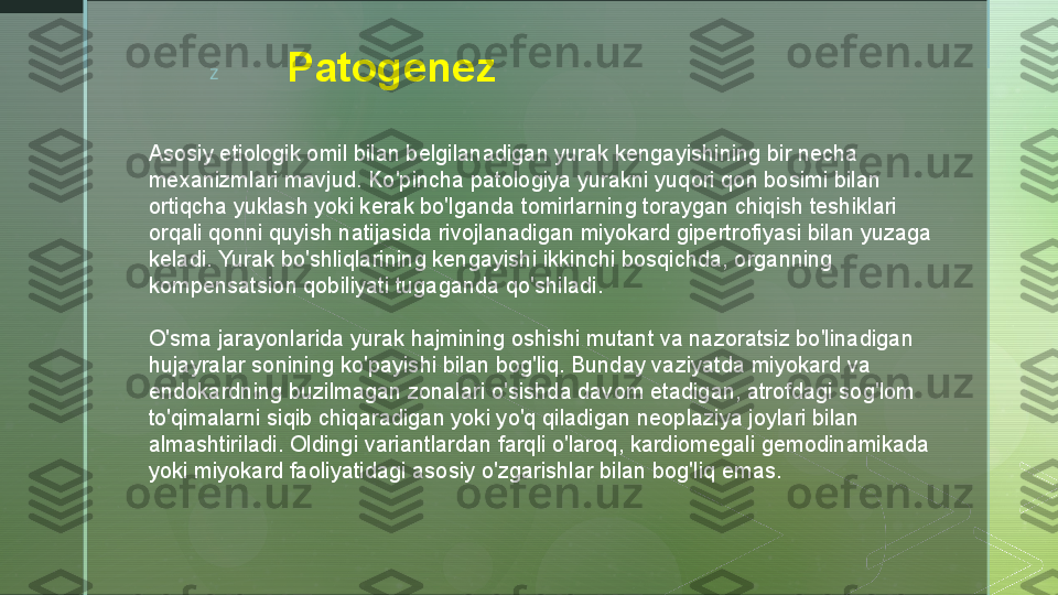 z
Patogenez       
Asosiy etiologik omil bilan belgilanadigan yurak kengayishining bir necha 
mexanizmlari mavjud. Ko'pincha patologiya yurakni yuqori qon bosimi bilan 
ortiqcha yuklash yoki kerak bo'lganda tomirlarning toraygan chiqish teshiklari 
orqali qonni quyish natijasida rivojlanadigan miyokard gipertrofiyasi bilan yuzaga 
keladi. Yurak bo'shliqlarining kengayishi ikkinchi bosqichda, organning 
kompensatsion qobiliyati tugaganda qo'shiladi.
O'sma jarayonlarida yurak hajmining oshishi mutant va nazoratsiz bo'linadigan 
hujayralar sonining ko'payishi bilan bog'liq. Bunday vaziyatda miyokard va 
endokardning buzilmagan zonalari o'sishda davom etadigan, atrofdagi sog'lom 
to'qimalarni siqib chiqaradigan yoki yo'q qiladigan neoplaziya joylari bilan 
almashtiriladi. Oldingi variantlardan farqli o'laroq, kardiomegali gemodinamikada 
yoki miyokard faoliyatidagi asosiy o'zgarishlar bilan bog'liq emas.  