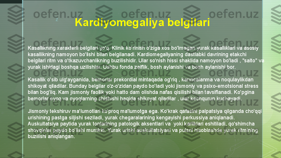 z
Kardiyomegaliya belgilari
Kasallikning xarakterli belgilari yo'q. Klinik ko'rinish o'ziga xos bo'lmagan yurak kasalliklari va asosiy 
kasallikning namoyon bo'lishi bilan belgilanadi. Kardiomegaliyaning dastlabki davrining etakchi 
belgilari ritm va o'tkazuvchanlikning buzilishidir. Ular so'nish hissi shaklida namoyon bo'ladi , "salto" va 
yurak ishidagi boshqa uzilishlar. Ushbu fonda zaiflik, bosh aylanishi va bosh aylanishi bor.
Kasallik o'sib ulg'ayganida, bemorlar prekordial mintaqada og'riq , karıncalanma va noqulaylikdan 
shikoyat qiladilar. Bunday belgilar o'z-o'zidan paydo bo'ladi yoki jismoniy va psixo-emotsional stress 
bilan bog'liq. Kam jismoniy faollik yoki hatto dam olishda nafas qisilishi bilan tavsiflanadi. Ko'pgina 
bemorlar oyoq va oyoqlarning shishishi haqida shikoyat qiladilar , ular kechqurun kuchayadi.
Jismoniy tekshiruv ma'lumotlari ko'proq ma'lumotga ega. Ko'krak qafasini palpatsiya qilganda cho'qqi 
urishining pastga siljishi seziladi, yurak chegaralarining kengayishi perkussiya aniqlanadi. 
Auskultatsiya paytida yurak tonlarining patologik aksentlari va  yoki karliklari eshitiladi, qo'shimcha 
shovqinlar paydo bo'lishi mumkin. Yurak urishi auskultatsiyasi va pulsni hisoblashda yurak ritmining 
buzilishi aniqlangan.  