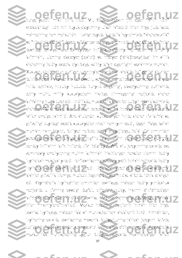 bunga yaqqol	 misol	 bo’la	 oladi.	 M.,	 Shukur	 Burxon	 ijro	 etgan	 “Shoh	 Edip”
spektaklidagi	
 Edip	 roli	 buyuk	 aktyorning	 ulkan	 is’tedodi	 bilan	 birga	 juda	 katta
mehnatining	
 ham	 mahsulidir.   Hozirgi	 paytda	 kundalik	 hayotimizda	 “shaharsozlik”
va	
 “obodonlashtirish”	 degan	 so’zlar	 tez-tez	 tilga	 olinmoqda.	 Agar	 uning	 Sho’rolar
davridagi	
 tarixiga	 nazar	 tashlaydigan	 bo’lsak,	 me’moriy	 majmualarning	 umumiy
ko’rinishi,	
 ularning	 eksteryer	 (tashqi)	 va	 interyer	 (ichki)bezagidagi	 bir	 xillik
shaharning	
 badiiy-estetik	 qiyofasiga	 salbiy	 ta’sir	 etganligini	 sezishimiz	 mumkin.
Xususan,	
 aholi	 uchun	 qurilgan	 turar	 joylarning	 bir	 xil	 shaklda	 bo’lganligi	 shundan
dalolat	
 beradi.	 Mazkur	 binolar	 avvalo,	 xalqning	 mentalitetiga	 hurmatsizlik	 qilgan
holda	
 tartibsiz,	 noqulay	 hududda	 bunyod	 etilganligi,	 aksariyatining	 qurilishida
tabiiy	
 muhit,	 milliy	 xususiyatlarni	 hisobga	 olinmaganligi	 natijasida	 shahar
ko’rkining	
 buzib	 turar	 edi.   Endilikda,	 mustaqillik	 sharofati	 tufayli	 mamlakatimizda
shaharsozlik	
 sohasiga	 katta	 e’tibor	 qaratildi	 va	 bu	 borada	 ulkan	 bunyodkorlik
ishlari	
 amalga	 oshirildi.	 Ana	 shulardan	 xulosa	 qilgan	 holda	 shahar	 o’z	 ko’rki	 va
go’zalligi	
 quyidagi	 estetik	 xususiyatlar	 orqali	 namoyon	 etadi,	 degan	 fikrga	 kelish
mumkin:Inson	
 hayoti,	 faoliyati	 nafaqat	 tabiiy	 ehtiyojlarga,	 balki	 o’zi	 tomonidan
yaratilgan	
 narsalar	 olamiga	 ham	 bog’liq.	 Inson	 o’zini	 qurshab	 turgan	 olamning
qanday	
 bo’lishini	 ko’p	 hollarda	 o’zi	 belgilaydi.	 Ana	 shu	 jarayonning	 asosida	 esa
zamonaviy	
 amaliyotning	 muhim	 ko’rinishi	 hisoblangan	 narsalar	 olamini	 badiiy
loyihalash	
 masalasi	 yotadi.	 Fan’texnikaning	 taraqqiy	 yetib	 borishi	 natijasida	 badiiy
loyihalash	
 ham	 takomillashib	 boradi.	 Dastlabki	 yaratilgan	 texnika	 vositalarini
kishilar	
 go’zallik	 olamiga	 mutlaqo	 begona	 bo’lgan	 hodisa	 sifatida	 idrok	 etishgan
edi.	
 Keyinchalik	 loyihachilar	 tomonidan	 texnikaga	 nisbatan	 badiiy	 yondashuv
natijasida	
 u o’zining	 avvalgi	 dag’al,	 qo’pol,	 noqulay,	 insonni	 cho’chitadigan
ko’rinishini	
 yo’qotdi.	 Endilikda	 texnika	 o’zining	 bejirimligi,	 qulayligi,	 jozibasi
bilan	
 “insoniylana”boshladi.	 Mazkur	 holatning	 rivojlanib	 borishi	 bilan	 birga
texnika	
 loyihasiga	 nisbatan	 ikki	 xil	 munosabat	 ham	 shakllanib	 bordi.	 Birinchidan,
loyihaning	
 asosida	 texnikaning	 mexanik	 faoliyati,uning	 ishlash	 jarayoni	 ko’zda
tutilgan	
 bo’lsa,	 ikkinchidan,	 uning	 tashqi	 ko’rinishiga	 e’tibor	 qaratildi.	 Keyinchalik
mazkur	
 ikki	 munosabatning	 uyg’un	 faoliyati	 natijasida	 mashinalashgan	 ishlab
17 