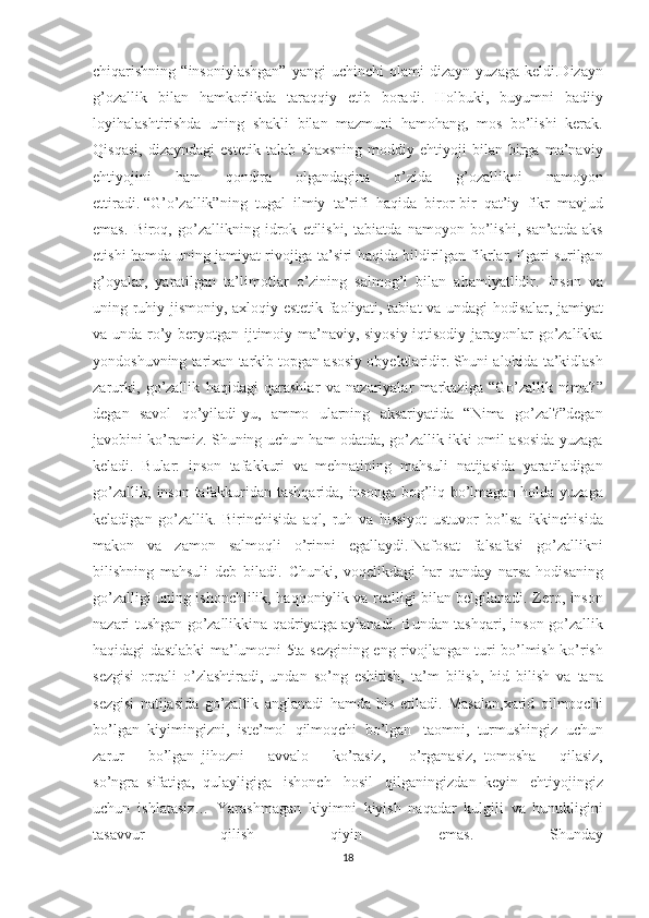 chiqarishning “insoniylashgan”	 yangi	 uchinchi	 olami-dizayn	 yuzaga	 keldi.Dizayn
g’ozallik	
 bilan	 hamkorlikda	 taraqqiy	 etib	 boradi.	 Holbuki,	 buyumni	 badiiy
loyihalashtirishda	
 uning	 shakli	 bilan	 mazmuni	 hamohang,	 mos	 bo’lishi	 kerak.
Qisqasi,	
 dizayndagi	 estetik	 talab	 shaxsning	 moddiy	 ehtiyoji	 bilan	 birga	 ma’naviy
ehtiyojini	
 	ham	 	qondira	 	olgandagina	 	o’zida	 	g’ozallikni	 	namoyon
ettiradi.   “G’o’zallik”ning	
 tugal	 ilmiy	 ta’rifi	 haqida	 biror-bir	 qat’iy	 fikr	 mavjud
emas.	
 Biroq,	 go’zallikning	 idrok	 etilishi,	 tabiatda	 namoyon	 bo’lishi,	 san’atda	 aks
etishi	
 hamda	 uning	 jamiyat	 rivojiga	 ta’siri	 haqida	 bildirilgan	 fikrlar,	 ilgari	 surilgan
g’oyalar,	
 yaratilgan	 ta’limotlar	 o’zining	 salmog’i	 bilan	 ahamiyatlidir.	 Inson	 va
uning	
 ruhiy-jismoniy,	 axloqiy-estetik	 faoliyati,	 tabiat	 va	 undagi	 hodisalar,	 jamiyat
va	
 unda	 ro’y	 beryotgan	 ijtimoiy-ma’naviy,	 siyosiy-iqtisodiy	 jarayonlar	 go’zalikka
yondoshuvning	
 tarixan	 tarkib	 topgan	 asosiy	 obyektlaridir.   Shuni	 alohida	 ta’kidlash
zarurki,	
 go’zallik	 haqidagi	 qarashlar	 va	 nazariyalar	 markaziga	 “Go’zallik	 nima?”
degan	
 savol	 qo’yiladi-yu,	 ammo	 ularning	 aksariyatida	 “Nima	 go’zal?”degan
javobini	
 ko’ramiz.	 Shuning	 uchun	 ham	 odatda,	 go’zallik	 ikki	 omil	 asosida	 yuzaga
keladi.	
 Bular:	 inson	 tafakkuri	 va	 mehnatining	 mahsuli	 natijasida	 yaratiladigan
go’zallik;	
 inson	 tafakkuridan	 tashqarida,	 insonga	 bog’liq	 bo’lmagan	 holda	 yuzaga
keladigan	
 go’zallik.	 Birinchisida	 aql,	 ruh	 va	 hissiyot	 ustuvor	 bo’lsa	 ikkinchisida
makon	
 va	 zamon	 salmoqli	 o’rinni	 egallaydi.   Nafosat	 falsafasi	 go’zallikni
bilishning	
 mahsuli	 deb	 biladi.	 Chunki,	 voqelikdagi	 har	 qanday	 narsa-hodisaning
go’zalligi	
 uning	 ishonchlilik,	 haqqoniylik	 va	 realligi	 bilan	 belgilanadi.	 Zero,	 inson
nazari	
 tushgan	 go’zallikkina	 qadriyatga	 aylanadi.	 Bundan	 tashqari,	 inson	 go’zallik
haqidagi	
 dastlabki	 ma’lumotni	 5ta	 sezgining	 eng	 rivojlangan	 turi	 bo’lmish	 ko’rish
sezgisi	
 orqali	 o’zlashtiradi,	 undan	 so’ng	 eshitish,	 ta’m	 bilish,	 hid	 bilish	 va	 tana
sezgisi	
 natijasida	 go’zallik	 anglanadi	 hamda	 his	 etiladi.	 Masalan,xarid	 qilmoqchi
bo’lgan	
 kiyimingizni,	 iste’mol	 qilmoqchi	 bo’lgan       taomni,	 turmushingiz	 uchun
zarur	
 	bo’lgan     jihozni	 	avvalo	 	ko’rasiz,	 	o’rganasiz,     tomosha	 	qilasiz,
so’ngra     sifatiga,     qulayligiga	
 ishonch	 hosil	 qilganingizdan     keyin	 ehtiyojingiz
uchun     ishlatasiz…	
 Yarashmagan     kiyimni     kiyish	 naqadar	 kulgili	 va	 hunukligini
tasavvur	
 	qilish	 	qiyin	 	emas.	 	Shunday
18 