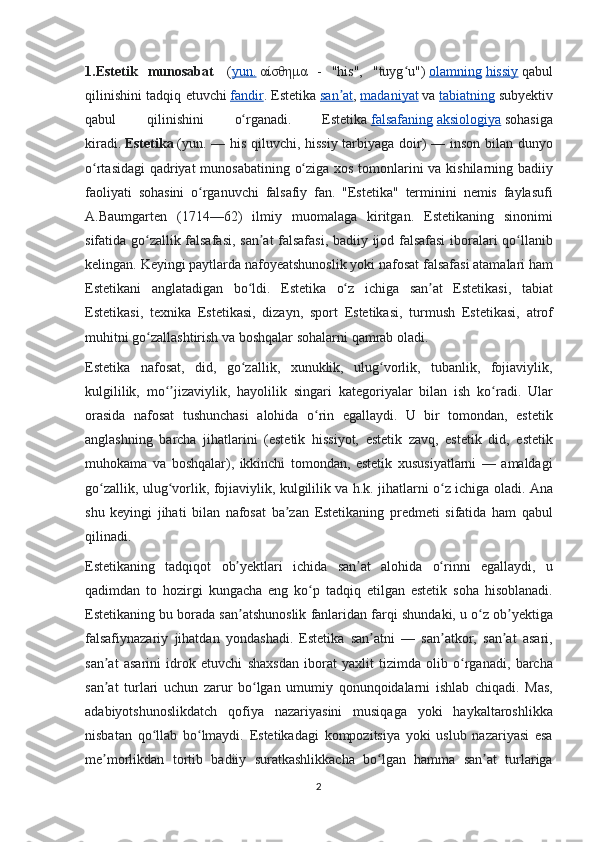 1.Estetik   munosabat     ( yun.   αίσθημα  - "his",	 "tuyg u")	ʻ   olamning   hissiy   qabul
qilinishini	
 tadqiq	 etuvchi   fandir .	  Estetika   san at	ʼ ,   madaniyat   va   tabiatning   subyektiv
qabul	
 	qilinishini	 	o rganadi.	 	Estetika	ʻ   falsafaning   aksiologiya   sohasiga
kiradi.   Estetika   (yun.	
 —	 his	 qiluvchi,	 hissiy	 tarbiyaga	 doir)	 —	 inson	 bilan	 dunyo
o rtasidagi	
 qadriyat	 munosabatining	 o ziga	 xos	 tomonlarini	 va	 kishilarning	 badiiy	ʻ ʻ
faoliyati	
 sohasini	 o rganuvchi	 falsafiy	 fan.	 "Estetika"	 terminini	 nemis	 faylasufi	ʻ
A.Baumgarten	
 (1714—62)	 ilmiy	 muomalaga	 kiritgan.	 Estetikaning	 sinonimi
sifatida	
 go zallik	 falsafasi,	 san at	 falsafasi,	 badiiy	 ijod	 falsafasi	 iboralari	 qo llanib	ʻ ʼ ʻ
kelingan.
 Keyingi	 paytlarda	 nafoyeatshunoslik	 yoki	 nafosat	 falsafasi	 atamalari	 ham
Estetikani	
 anglatadigan	 bo ldi.	 Estetika	 o z	 ichiga	 san at	 Estetikasi,	 tabiat	ʻ ʻ ʼ
Estetikasi,	
 texnika	 Estetikasi,	 dizayn,	 sport	 Estetikasi,	 turmush	 Estetikasi,	 atrof
muhitni	
 go zallashtirish	 va	 boshqalar	 sohalarni	 qamrab	 oladi.	ʻ
Estetika	
 nafosat,	 did,	 go zallik,	 xunuklik,	 ulug vorlik,	 tubanlik,	 fojiaviylik,	ʻ ʻ
kulgililik,	
 mo jizaviylik,	 hayolilik	 singari	 kategoriyalar	 bilan	 ish	 ko radi.	 Ular	ʻʼ ʻ
orasida	
 nafosat	 tushunchasi	 alohida	 o rin	 egallaydi.	 U	 bir	 tomondan,	 estetik	ʻ
anglashning	
 barcha	 jihatlarini	 (estetik	 hissiyot,	 estetik	 zavq,	 estetik	 did,	 estetik
muhokama	
 va	 boshqalar),	 ikkinchi	 tomondan,	 estetik	 xususiyatlarni	 —	 amaldagi
go zallik,	
 ulug vorlik,	 fojiaviylik,	 kulgililik	 va	 h.k.	 jihatlarni	 o z	 ichiga	 oladi.	 	ʻ ʻ ʻ Ana
shu
 keyingi	 jihati	 bilan	 nafosat	 ba zan	 Estetikaning	 predmeti	 sifatida	 ham	 qabul	ʼ
qilinadi.
Estetikaning	
 tadqiqot	 ob yektlari	 ichida	 san at	 alohida	 o rinni	 egallaydi,	 u	ʼ ʼ ʻ
qadimdan	
 to	 hozirgi	 kungacha	 eng	 ko p	 tadqiq	 etilgan	 estetik	 soha	 hisoblanadi.	ʻ
Estetikaning	
 bu	 borada	 san atshunoslik	 fanlaridan	 farqi	 shundaki,	 u o z	 ob yektiga	ʼ ʻ ʼ
falsafiynazariy	
 jihatdan	 yondashadi.	 Estetika	 san atni	 —	 san atkor,	 san at	 asari,	ʼ ʼ ʼ
san at	
 asarini	 idrok	 etuvchi	 shaxsdan	 iborat	 yaxlit	 tizimda	 olib	 o rganadi,	 barcha	ʼ ʻ
san at	
 turlari	 uchun	 zarur	 bo lgan	 umumiy	 qonunqoidalarni	 ishlab	 chiqadi.	 Mas,	ʼ ʻ
adabiyotshunoslikdatch	
 qofiya	 nazariyasini	 musiqaga	 yoki	 haykaltaroshlikka
nisbatan	
 qo llab	 bo lmaydi.	 Estetikadagi	 kompozitsiya	 yoki	 uslub	 nazariyasi	 esa	ʻ ʻ
me morlikdan	
 tortib	 badiiy	 suratkashlikkacha	 bo lgan	 hamma	 san at	 turlariga	ʼ ʻ ʼ
2 