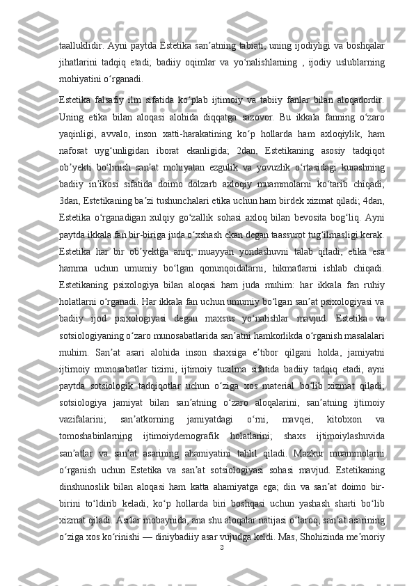 taalluklidir. Ayni	 paytda	 Estetika	 san atning	 tabiati,	 uning	 ijodiyligi	 va	 boshqalar	ʼ
jihatlarini	
 tadqiq	 etadi;	 badiiy	 oqimlar	 va	 yo nalishlarning	 , ijodiy	 uslublarning	ʻ
mohiyatini	
 o rganadi.ʻ
Estetika	
 falsafiy	 ilm	 sifatida	 ko plab	 ijtimoiy	 va	 tabiiy	 fanlar	 bilan	 aloqadordir.	ʻ
Uning	
 etika	 bilan	 aloqasi	 alohida	 diqqatga	 sazovor.	 Bu	 ikkala	 fanning	 o zaroʻ
yaqinligi,	
 avvalo,	 inson	 xatti-harakatining	 ko p	 hollarda	 ham	 axloqiylik,	 ham	ʻ
nafosat	
 uyg unligidan	 iborat	 ekanligida;	 2dan,	 Estetikaning	 asosiy	 tadqiqot	ʻ
ob yekti	
 bo lmish	 san at	 mohiyatan	 ezgulik	 va	 yovuzlik	 o rtasidagi	 kurashning	ʼ ʻ ʼ ʻ
badiiy	
 in ikosi	 sifatida	 doimo	 dolzarb	 axloqiy	 muammolarni	 ko tarib	 chiqadi;	ʼ ʻ
3dan,	
 Estetikaning	 ba zi	 tushunchalari	 etika	 uchun	 ham	 birdek	 xizmat	 qiladi;	 4dan,	ʼ
Estetika	
 o rganadigan	 xulqiy	 go zallik	 sohasi	 axloq	 bilan	 bevosita	 bog liq.	 Ayni	ʻ ʻ ʻ
paytda	
 ikkala	 fan	 bir-biriga	 juda	 o xshash	 ekan	 degan	 taassurot	 tug ilmasligi	 kerak.	ʻ ʻ
Estetika	
 har	 bir	 ob yektga	 aniq,	 muayyan	 yondashuvni	 talab	 qiladi,	 etika	 esa	ʼ
hamma	
 uchun	 umumiy	 bo lgan	 qonunqoidalarni,	 hikmatlarni	 ishlab	 chiqadi.	ʻ
Estetikaning	
 psixologiya	 bilan	 aloqasi	 ham	 juda	 muhim:	 har	 ikkala	 fan	 ruhiy
holatlarni	
 o rganadi.	 Har	 ikkala	 fan	 uchun	 umumiy	 bo lgan	 san at	 psixologiyasi	 va	ʻ ʻ ʼ
badiiy	
 ijod	 psixologiyasi	 degan	 maxsus	 yo nalishlar	 mavjud.	 Estetika	 va	ʻ
sotsiologiyaning	
 o zaro	 munosabatlarida	 san atni	 hamkorlikda	 o rganish	 masalalari	ʻ ʼ ʻ
muhim.	
 San at	 asari	 alohida	 inson	 shaxsiga	 e tibor	 qilgani	 holda,	 jamiyatni	ʼ ʼ
ijtimoiy	
 munosabatlar	 tizimi,	 ijtimoiy	 tuzilma	 sifatida	 badiiy	 tadqiq	 etadi,	 ayni
paytda	
 sotsiologik	 tadqiqotlar	 uchun	 o ziga	 xos	 material	 bo lib	 xizmat	 qiladi;	ʻ ʻ
sotsiologiya	
 jamiyat	 bilan	 san atning	 o zaro	 aloqalarini,	 san atning	 ijtimoiy	ʼ ʻ ʼ
vazifalarini;	
 	san atkorning	 	jamiyatdagi	 	o rni,	 	mavqei,	 	kitobxon	 	va	ʼ ʻ
tomoshabinlarning
 ijtimoiydemografik	 holatlarini;	 shaxs	 ijtimoiylashuvida
san atlar	
 va	 san at	 asarining	 ahamiyatini	 tahlil	 qiladi.	 Mazkur	 muammolarni	ʼ ʼ
o rganish	
 uchun	 Estetika	 va	 san at	 sotsiologiyasi	 sohasi	 mavjud.	 Estetikaning	ʻ ʼ
dinshunoslik	
 bilan	 aloqasi	 ham	 katta	 ahamiyatga	 ega;	 din	 va	 san at	 doimo	 bir-	ʼ
birini	
 to ldirib	 keladi,	 ko p	 hollarda	 biri	 boshqasi	 uchun	 yashash	 sharti	 bo lib	ʻ ʻ ʻ
xizmat
 qiladi.	 Asrlar	 mobaynida,	 ana	 shu	 aloqalar	 natijasi	 o laroq,	 san at	 asarining	ʻ ʼ
o ziga	
 xos	 ko rinishi	 —	 diniybadiiy	 asar	 vujudga	 keldi.	 Mas,	 Shohizinda	 me moriy	ʻ ʻ ʼ
3 