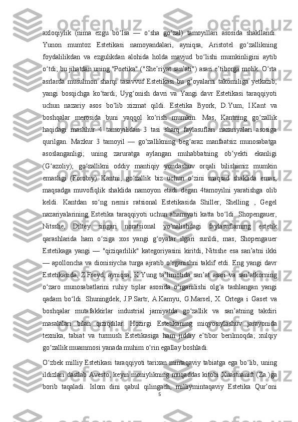 axloqiylik (nima	 ezgu	 bo lsa	 —	 o sha	 go zal)	 tamoyillari	 asosida	 shakllandi.	ʻ ʻ ʻ
Yunon	
 mumtoz	 Estetikasi	 namoyandalari,	 ayniqsa,	 Aristotel	 go zallikning	ʻ
foydalilikdan	
 va	 ezgulikdan	 alohida	 holda	 mavjud	 bo lishi	 mumkinligini	 aytib	ʻ
o tdi;	
 bu	 jihatdan	 uning	 "Poetika"	 ("She riyat	 san ati")	 asari	 e tiborga	 molik.	 O rta	ʻ ʼ ʼ ʼ ʻ
asrlarda	
 musulmon	 sharqi	 tasavvuf	 Estetikasi	 bu	 g oyalarni	 takomiliga	 yetkazib,	ʻ
yangi	
 bosqichga	 ko tardi;	 Uyg onish	 davri	 va	 Yangi	 davr	 Estetikasi	 taraqqiyoti	ʻ ʻ
uchun	
 nazariy	 asos	 bo lib	 xizmat	 qildi.	 Estetika	 Byork,	 D.Yum,	 I.Kant	 va	ʻ
boshqalar	
 merosida	 buni	 yaqqol	 ko rish	 mumkin.	 Mas,	 Kantning	 go zallik	ʻ ʻ
haqidagi	
 mashhur	 4 tamoyilidan	 3 tasi	 sharq	 faylasuflari	 nazariyalari	 asosiga
qurilgan.	
 Mazkur	 3 tamoyil	 —	 go zallikning	 beg araz	 manfaatsiz	 munosabatga	ʻ ʻ
asoslanganligi;	
 uning	 zaruratga	 aylangan	 muhabbatning	 ob yekti	 ekanligi	ʼ
(G azoliy);	
 go zallikni	 oddiy	 mantiqiy	 yondashuv	 orqali	 bilishimiz	 mumkin	ʻ ʻ
emasligi	
 (Forobiy)	 Kantni,	 go zallik	 biz	 uchun	 o zini	 maqsad	 shaklida	 emas,	ʻ ʻ
maqsadga	
 muvofiqlik	 shaklida	 namoyon	 etadi	 degan	 4tamoyilni	 yaratishga	 olib
keldi.	
 Kantdan	 so ng	 nemis	 ratsional	 Estetikasida	 Shiller,	 Shelling	 , Gegel	ʻ
nazariyalarining	
 Estetika	 taraqqiyoti	 uchun	 ahamiyati	 katta	 bo ldi.	 Shopengauer,	ʻ
Nitsshe,	
 Diltey	 singari	 noratsional	 yo nalishdagi	 faylasuflarning	 estetik	ʻ
qarashlarida	
 ham	 o ziga	 xos	 yangi	 g oyalar	 ilgari	 surildi,	 mas,	 Shopengauer	ʻ ʻ
Estetikaga	
 yangi	 —	 "qiziqarlilik"	 kategoriyasini	 kiritdi,	 Nitsshe	 esa	 san atni	 ikki	ʼ
—	
 apolloncha	 va	 dionisiycha	 turga	 ajratib	 o rganishni	 taklif	 etdi.	 Eng	 yangi	 davr	ʻ
Estetikasida,	
 Z.Freyd,	 ayniqsa,	 K.Yung	 ta limotida	 san at	 asari	 va	 san atkorning	ʼ ʼ ʼ
o zaro	
 munosabatlarini	 ruhiy	 tiplar	 asosida	 o rganilishi	 olg a	 tashlangan	 yangi	ʻ ʻ ʻ
qadam	
 bo ldi.	 Shuningdek,	 J.P.Sartr,	 A.Kamyu,	 G.Marsel,	 X.	 Ortega	 i Gaset	 va	ʻ
boshqalar
 mutafakkirlar	 industrial	 jamiyatda	 go zallik	 va	 san atning	 takdiri	ʻ ʼ
masalalari	
 bilan	 qiziqdilar.	 Hozirgi	 Estetikaning	 miqyosiylashuv	 jarayonida
texnika,	
 tabiat	 va	 turmush	 Estetikasiga	 ham	 jiddiy	 e tibor	 berilmoqda;	 xulqiy	ʼ
go zallik	
 muammosi	 yanada	 muhim	 o rin	 egallay	 boshladi.	ʻ ʻ
O zbek	
 milliy	 Estetikasi	 taraqqiyoti	 tarixan	 mintaqaviy	 tabiatga	 ega	 bo lib,	 uning	ʻ ʻ
ildizlari	
 dastlab	 Avesto,	 keyin	 moniylikning	 muqaddas	 kitobi	 Xuastuanift	 (Za.)ga
borib	
 taqaladi.	 Islom	 dini	 qabul	 qilingach,	 milliymintaqaviy	 Estetika	 Qur oni	ʼ
5 