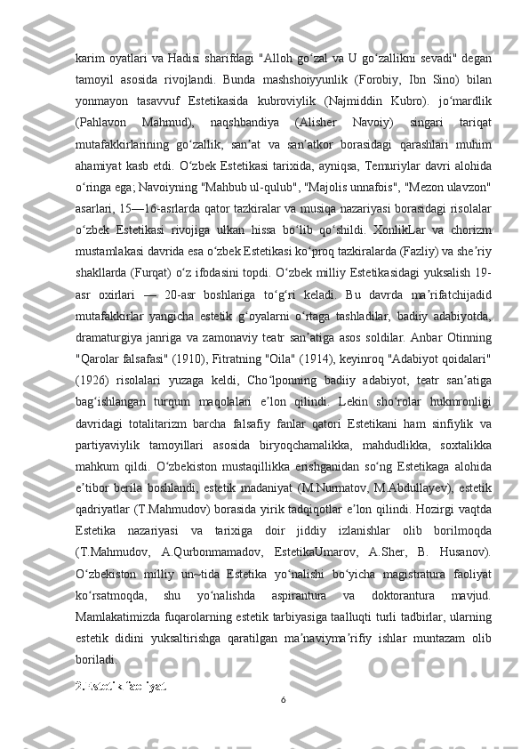 karim oyatlari	 va	 Hadisi	 sharifdagi	 "Alloh	 go zal	 va	 U	 go zallikni	 sevadi"	 degan	ʻ ʻ
tamoyil	
 asosida	 rivojlandi.	 Bunda	 mashshoiyyunlik	 (Forobiy,	 Ibn	 Sino)	 bilan
yonmayon	
 tasavvuf	 Estetikasida	 kubroviylik	 (Najmiddin	 Kubro).	 jo mardlik	ʻ
(Pahlavon	
 	Mahmud),	 	naqshbandiya	 	(Alisher	 	Navoiy)	 	singari	 	tariqat
mutafakkirlarining	
 go zallik,	 san at	 va	 san atkor	 borasidagi	 qarashlari	 muhim	ʻ ʼ ʼ
ahamiyat	
 kasb	 etdi.	 O zbek	 Estetikasi	 tarixida,	 ayniqsa,	 Temuriylar	 davri	 alohida	ʻ
o ringa	
 ega;	 Navoiyning	 "Mahbub	 ul-qulub",	 "Majolis	 unnafois",	 "Mezon	 ulavzon"	ʻ
asarlari,	
 15—16-asrlarda	 qator	 tazkiralar	 va	 musiqa	 nazariyasi	 borasidagi	 risolalar
o zbek	
 Estetikasi	 rivojiga	 ulkan	 hissa	 bo lib	 qo shildi.	 XonlikLar	 va	 chorizm	ʻ ʻ ʻ
mustamlakasi	
 davrida	 esa	 o zbek	 Estetikasi	 ko proq	 tazkiralarda	 (Fazliy)	 va	 she riy	ʻ ʻ ʼ
shakllarda	
 (Furqat)	 o z	 ifodasini	 topdi.	 O zbek	 milliy	 Estetikasidagi	 yuksalish	 19-	ʻ ʻ
asr	
 oxirlari	 —	 20-asr	 boshlariga	 to g ri	 keladi.	 Bu	 davrda	 ma rifatchijadid	ʻ ʻ ʼ
mutafakkirlar	
 yangicha	 estetik	 g oyalarni	 o rtaga	 tashladilar,	 badiiy	 adabiyotda,	ʻ ʻ
dramaturgiya	
 janriga	 va	 zamonaviy	 teatr	 san atiga	 asos	 soldilar.	 Anbar	 Otinning	ʼ
"Qarolar	
 falsafasi"	 (1910),	 Fitratning	 "Oila"	 (1914),	 keyinroq	 "Adabiyot	 qoidalari"
(1926)	
 risolalari	 yuzaga	 keldi,	 Cho lponning	 badiiy	 adabiyot,	 teatr	 san atiga	ʻ ʼ
bag ishlangan	
 turqum	 maqolalari	 e lon	 qilindi.	 Lekin	 sho rolar	 hukmronligi	ʻ ʼ ʻ
davridagi	
 totalitarizm	 barcha	 falsafiy	 fanlar	 qatori	 Estetikani	 ham	 sinfiylik	 va
partiyaviylik	
 tamoyillari	 asosida	 biryoqchamalikka,	 mahdudlikka,	 soxtalikka
mahkum	
 qildi.	 O zbekiston	 mustaqillikka	 erishganidan	 so ng	 Estetikaga	 alohida	ʻ ʻ
e tibor	
 berila	 boshlandi,	 estetik	 madaniyat	 (M.Nurmatov,	 M.Abdullayev),	 estetik	ʼ
qadriyatlar	
 (T.Mahmudov)	 borasida	 yirik	 tadqiqotlar	 e lon	 qilindi.	 Hozirgi	 vaqtda	ʼ
Estetika	
 nazariyasi	 va	 tarixiga	 doir	 jiddiy	 izlanishlar	 olib	 borilmoqda
(T.Mahmudov,	
 A.Qurbonmamadov,	 EstetikaUmarov,	 A.Sher,	 B.	 Husanov).
O zbekiston	
 milliy	 un~tida	 Estetika	 yo nalishi	 bo yicha	 magistratura	 faoliyat	ʻ ʻ ʻ
ko rsatmoqda,	
 	shu	 	yo nalishda	 	aspirantura	 	va	 	doktorantura	 	mavjud.	ʻ ʻ
Mamlakatimizda	
 fuqarolarning	 estetik	 tarbiyasiga	 taalluqti	 turli	 tadbirlar,	 ularning
estetik	
 didini	 yuksaltirishga	 qaratilgan	 ma naviyma rifiy	 ishlar	 muntazam	 olib	ʼ ʼ
boriladi.
2.Estetik faoliyat
6 