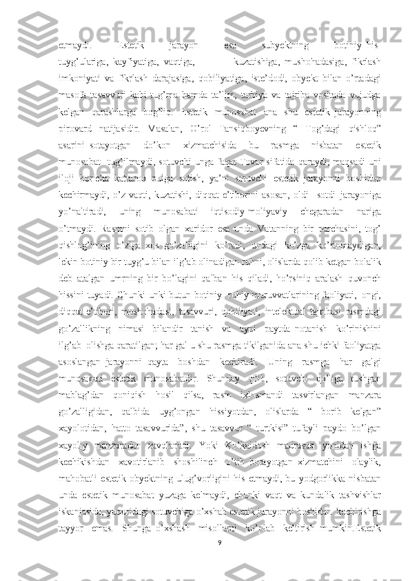 etmaydi. 	Estetik	 	jarayon	 	esa	 	subyektning	 	botiniy     his-
tuyg’ulariga,     kayfiyatiga,     vaqtiga,	
 	kuzatishiga,     mushohadasiga,     fikrlash
imkoniyati	
 va	 fikrlash	 darajasiga,	 qobiliyatiga,	 iste’dodi,	 obyekt	 bilan	 o’rtadagi
masofa	
 tasavvuri	 kabi	 tug’ma	 hamda	 ta’lim,	 tarbiya	 va	 tajriba	 vositada	 vujudga
kelgan	
 qarashlarga	 bog’liq.	 Estetik	 munosabat	 ana	 shu	 estetik     jarayonning
pirovard	
 natijasidir.	 Masalan,	 O’rol	 Tansiqboyevning	 “ Tog’dagi	 qishloq”
asarini     sotayotgan	
 	do’kon	 	xizmatchisida	 	bu	 	rasmga	 	nisbatan	 	estetik
munosabat       tug’ilmaydi,	
 sotuvchi	 unga	 faqat	 Tovar	 sifatida	 qaraydi,	 maqsadi	 uni
iloji	
 boricha	 kattaroq	 pulga	 sotish,	 ya’ni	 sotuvchi	 estetik	 jarayonni	 boshidan
kechirmaydi,	
 o’z	 vaqti,	 kuzatishi,	 diqqat-e’tiborini	 asosan,	 oldi-     sotdi     jarayoniga
yo’naltiradi,	
 	uning	 	munosabati	 	iqtisodiy-moliyaviy	 	chegaradan	 	nariga
o’tmaydi.     Rasmni	
 sotib	 olgan     xaridor	 esa	 unda	 Vatanning	 bir	 parchasini,     tog’
qishlog’ining	
 o’ziga     xos     go’zalligini	 ko’radi,	 undagi	 ko’zga	 ko’rinmaydigan,
lekin	
 botiniy	 bir	 tuyg’u	 bilan	 ilg’ab	 olinadigan	 ruhni,	 olislarda	 qolib	 ketgan	 bolalik
deb	
 atalgan     umrning	 bir	 bo’lagini	 qalban	 his	 qiladi,	 ho’rsiniq	 aralash     quvonch
hissini	
 tuyadi.	 Chunki	 unki	 butun	 botiniy-	 ruhiy	 muruvvatlarining	 faoliyati,     ongi,
diqqat-e’tibori,	
 mushohadasi,     tasavvuri,	 qobiliyati,	 intelektual	 tajribasi	 rasmdagi
go’zallikning	
 nimasi	 bilandir	 tanish	 va	 ayni	 paytda     notanish	 ko’rinishini
ilg’ab     olishga	
 qaratilgan;	 har	 gal	 u shu	 rasmga	 tikilganida	 ana	 shu	 ichki	 faoliyatga
asoslangan     jarayonni     qayta	
 boshdan	 kechiradi.	 Uning	 rasmga	 har	 galgi
munosabati	
 estetik	 munosabatdir.	 Shunday	 qilib,	 sotuvchi	 qo’liga	 tushgan
mablag’dan	
 qoniqish	 hosil	 qilsa,	 rasm	 ixlosmandi	 tasvirlangan	 manzara
go’zalligidan,	
 qalbida	 uyg’ongan	 hissiyotdan,	 olislarda	 “	 borib	 kelgan”
xayolotidan,	
 hatto	 tasavvurida”,	 shu	 tasavvur	 “ turtkisi”     tufayli	 paydo	 bo’lgan
xayoliy	
 manzaradan	 zavqlanadi.	 Yoki	 Ko’kaldosh	 madrasasi	 yonidan	 ishga
kechikishdan	
 xavotirlanib	 shoshilinch	 o’tib     borayotgan     xizmatchini	 olaylik,
mahobatli	
 estetik	 obyektning	 ulug’vorligini	 his	 etmaydi,	 bu	 yodgorlikka	 nisbatan
unda	
 estetik     munosabat	 yuzaga	 kelmaydi,	 chunki	 vaqt	 va	 kundalik     tashvishlar
iskanjasida,	
 yuqoridagi	 sotuvchiga	 o’xshab	 estetik	 jarayonni	 boshidan     kechirishga
tayyor	
 emas.	 Shunga     o’xshash	 misollarni	 ko’plab	 keltirish     mumkin.Estetik
9 