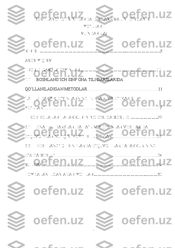 BOSHLANG’ICH SINFLARDA DIKTANT VA UNI O’RGANISH
YO’LLARI
MUNDARIJA:
KIRISH……………………………………………………...……………………..3
ASOSIY QISM
I BOB  DIDAKTIK O‘YINLAR ………………………………………..……….11
1.1       BOSHLANG’ICH SINF ONA TILI DARSLARIDA 
QO’LLANILADIGAN METODLAR…………………………………………….11
1.2   DIDAKTIK O‘YINLARNING TURLARI VA O‘TKAZISH 
YO‘LLARI …………………………………………………………………..……17
II BOB  BOLALAR TAFAKKURINING O‘ZIGA XOSLIGI ………………..22
2.1   ONA TILI DARSLARIDA TA’LIMIY O‘YINLAR VOSITASIDA 
O‘QUVCHILAR NUTQINI BOYITISH USULLARI …………………….…….22
2.2         BOSHLANG‘ICH SINFLARDA O‘QUVCHILAR TAFAKKURINING  
O‘ZIGA XOSLIGI ………………………………………………………………..28
XULOSA…………………………………………………………………...…….29
FOYDALANILGAN ADABIYOTLAR………………………………..………30
1 