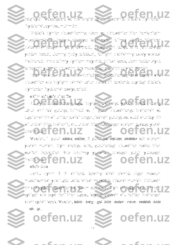 belgilaydi.   Maktabgacha   va   boshlang'ich   ta'lim   bosqichida   didaktik   o'yinlardan
foydalanish, ayniqsa, muhimdir.
Didaktik   o'yinlar   o'quvchi larning   o'zaro   va   o'qituvchilar   bilan   hamkorligini
mustahkamlashda   beqiyos   ahamiyat   kasb   etadi.   Ta'limiy   o'yinlar   bilimlarni
o'zlashtirish   jarayonini   yengillashtiradi,   o'quvchilarni   darsga   to'liq   jalb   etishga
yordam   beradi,   ularning   ijodiy   tafakkuri,   faolligini   o'stirishning   asosiy   vositasi
hisoblanadi. Biroq ta'limiy o'yinlarni me'yorida qo'llash kerak, ularni haddan ziyod
ko'paytirib yuborish o'quvchini dars maqsadidan chalg'itib qo'yishi mumkin.
Ta'lim   boshqa   tillarda   olib   boriladigan   maktablarning   boshlang'ich   sinf
o'quvchilari   so'z   boyligini   oshirish   uchun   o'zbek   tili   darslarida   quyidagi   didaktik
o'yinlardan foydalanish tavsiya etiladi.
«Kim ko'p so'z biladi?»
Bu   o'yin   o'quvchilarning   lug'at   boyligini   o'stirishga   yordam   beradi.   Buning
uchun   sinf   ikki   guruhga   bo'linadi   va   1-   guruh   o'quvchilariga   boshlanishi   va
tugallanishi bir xil unlidan tashkil topgan, ikkinchi guruhga esa xuddi shunday: bir
xil undosh bilan boshlanib, shu undosh bilan tugallangan so'zlarni doskaga yozish
topshiriladi.
Masalan,  1-   guruh   «ikki«,   «alla»,   2-  guruh  esa   «qiziq»,  «katak»   kabi   so'zlarni
yozishi   mumkin.   O'yin   shartiga   ko'ra,   guruhlardagi   o'quvchilar   navbat   bilan
vazifani   bajaradilar.   So'z   topolmay   yozishdan   to'xtagan   guruh   yutqazgan
hisoblanadi.
«So'z top»
Ushbu   o'yinni   2—3-   sinflarda   darsning   kirish   qismida   o'tgan   mavzuni
mustahkamlash yoki lug'at ustida ishlash maqsadida o'tkazish mumkin. O'qituvchi
bir   so'z   aytadi,   o'quvchilar   esa   davom   ettirishadi.   O'yin   qoidasiga   ko'ra,   birinchi
aytilgan   so'z   qaysi   harf   bilan   tugasa,   keyingi   o'quvchi   shu   harfdan   boshlangan
so'zni aytishi kerak.  Masalan,  kitob - barg - gul -lola - anhor - rasm - maktab -bola
— ah - ip...
14 