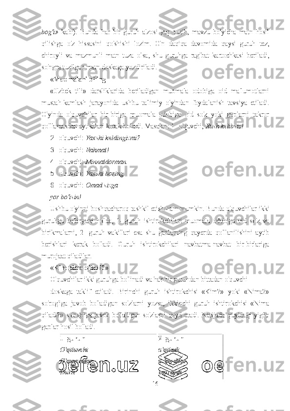 bog'i»   kabi).   Bunda   har   bir   guruh   a'zosi   gap   tuzib,   mavzu   bo'yicha   matn   hosil
qilishga   o'z   hissasini   qo'shishi   lozim.   O'n   daqiqa   davomida   qaysi   guruh   tez,
chiroyli   va   mazmunli   matn   tuza   olsa,   shu   guruhga   rag'bat   kartochkasi   beriladi,
so'ngra tuzilgan matn doskaga yozdiriladi. 
«Muomalani biling 
«0'zbek   tili»   darsliklarida   beriladigan   muomala   odobiga   oid   ma'lumotlarni
mustah-kamlash   jarayonida   ushbu   ta'limiy   o'yindan   foydalanish   tavsiya   etiladi.
O'yinda   o'quvchilar   bir-biriga   muomala   odobiga   oid   so'z   yoki   gaplarni   takror
qo'llamasdan aytishlari kerak bo'ladi.  Masalan: 1- o'quvchi;  Xush kelibsiz!
2- o'quvchi:  Yaxshi keldingizmi?
3- o'quvchi:  Rahmat!
4- o'quvchi:  Minnatdorman.
5- o'quvchi:  Yaxshi boring.
6- o'quvchi:  Omad sizga
yor bo'isin!
Ushbu o'yinni boshqacharoq tashkil etish ham mumkin. Bunda o'quvchilar ikki
guruhga   bo'lingani   holda,   1-   guruh   ishtirokchilari   muomala   odobiga   oid   so'z   va
birikmalarni,   2-   guruh   vakillari   esa   shu   gaplarning   qayerda   qo'llanilishini   aytib
berishlari   kerak   bo'ladi.   Guruh   ishtirokchilari   navbatma-navbat   bir-birlariga
murojaat qiladilar.
«Kim nima qiladi?»
O'quvchilar ikki guruhga bo'linadi va har bir guruhdan bittadan o'quvchi 
doskaga   taklif   etiladi.   Birinchi   guruh   ishtirokchisi   «Kim?»   yoki   «Nima?»
so'rog'iga   javob   bo'ladigan   so'zlarni   yozsa,   ikkinchi   guruh   ishtirokchisi   «Nima
qiladi?»   so'rog'iga   javob   bo'ladigan   so'zlarni   qayd   etadi.   Natijada   quyidagi   yig'iq
gaplar hosil bo'ladi.
1- guruh 2- guruh
O'qituvchi o'qitadi.
O'quvchilar o 'qiydilar.
Oush sayraydi.
16 