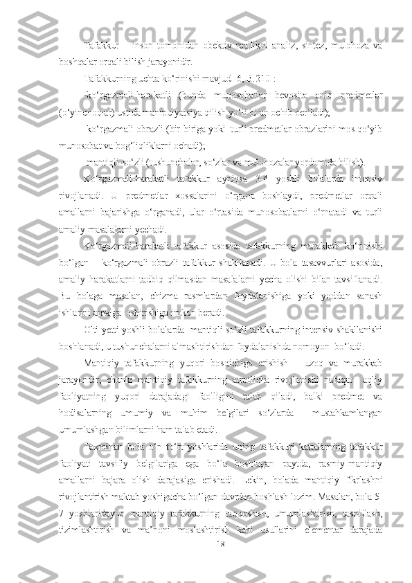 Tafakkur   –   inson   tomonidan   obektiv   reallikni   analiz,   sintez,   mulohoza   va
boshqalar orqali bilish jarayonidir. 
Tafakkurning uchta ko‘rinishi mavjud [6, B.210]:
-ko‘rgazmali-harakatli   (bunda   munosobatlar   bevosita   aniq   predmetlar
(o‘yinchoqlar) ustida manipulyatsiya qilish yo‘li bilan ochib beriladi); 
-ko‘rgazmali-obrazli (bir-biriga yoki  turli predmetlar obrazlarini mos qo‘yib
munosobat va bog‘liqliklarni ochadi); 
-mantiqli-so‘zli (tushunchalar, so‘zlar va mulohozalar yordamida bilish). 
Ko‘rgazmali-harakatli   tafakkur   ayniqsa   3-4   yoshli   bolalarda   intensiv
rivojlanadi.   U   predmetlar   xossalarini   o‘rgana   boshlaydi,   predmetlar   orqali
amallarni   bajarishga   o‘rganadi,   ular   o‘rtasida   munosobatlarni   o‘rnatadi   va   turli
amaliy masalalarni yechadi.
Ko‘rgazmali-harakatli   tafakkur   asosida   tafakkurning   murakkab   ko‘rinishi
bo‘lgan   –   ko‘rgazmali-obrazli   tafakkur   shakllanadi.   U   bola   tasavvurlari   asosida,
amaliy   harakatlarni   tadbiq   qilmasdan   masalalarni   yecha   olishi   bilan   tavsiflanadi.
Bu   bolaga   masalan,   chizma   rasmlardan   foydalanishiga   yoki   yoddan   sanash
ishlarini amalga  oshirishiga imkon beradi.
Olti-yetti yoshli bolalarda  mantiqli-so‘zli tafakkurning intensiv shakllanishi
boshlanadi, u tushunchalarni almashtirishdan foydalanishda nomoyon  bo‘ladi.
Mantiqiy   tafakkurning   yuqori   bosqichiga   erishish   –   uzoq   va   murakkab
jarayondir,   chunki   mantiqiy   tafakkurning   atroflicha   rivojlanishi   nafaqat     aqliy
faoliyatning   yuqori   darajadagi   faolligini   talab   qiladi,   balki   predmet   va
hodisalarning   umumiy   va   muhim   belgilari   so‘zlarda     mustahkamlangan
umumlashgan bilimlarni ham talab etadi. 
Taxminan   bola   o‘n   to‘rt   yoshlarida   uning   tafakkuri   kattalarning   tafakkur
faoliyati   tavsifiy   belgilariga   ega   bo‘la   boshlagan   paytda,   rasmiy-mantiqiy
amallarni   bajara   olish   darajasiga   erishadi.   Lekin,   bolada   mantiqiy   fikrlashni
rivojlantirish maktab yoshigacha bo‘lgan davrdan boshlash lozim. Masalan, bola 5-
7   yoshlaridayoq   mantiqiy   tafakkurning   taqqoslash,   umumlashtirish,   tasniflash,
tizimlashtirish   va   ma’noni   moslashtirish   kabi   usullarini   elementar   darajada
18 