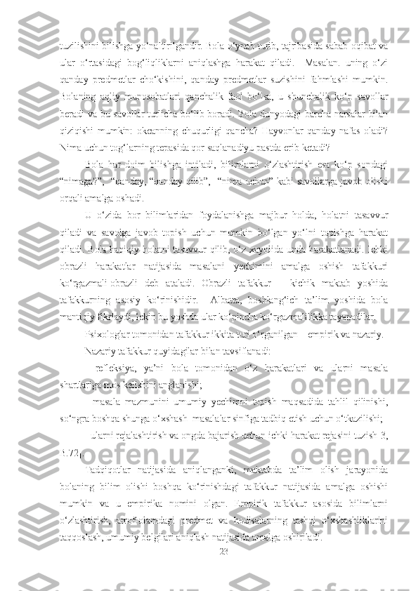 tuzilishini bilishga yo‘naltirilgandir. Bola o‘ynab turib, tajribasida sabab-oqibat va
ular   o‘rtasidagi   bog‘liqliklarni   aniqlashga   harakat   qiladi.     Masalan.   uning   o‘zi
qanday   predmetlar   cho‘kishini,   qanday   predmetlar   suzishini   fahmlashi   mumkin.
Bolaning   aqliy   munosobatlari   qanchalik   faol   bo‘lsa,   u   shunchalik   ko‘p   savollar
beradi va bu savollar turlicha bo‘lib boradi. Bola dunyodagi barcha narsalar bilan
qiziqishi   mumkin:   okeanning   chuqurligi   qancha?   Hayvonlar   qanday   nafas   oladi?
Nima uchun tog‘larning tepasida qor saqlanadiyu pastda erib ketadi?
Bola   har   doim   bilishga   intiladi,   bilimlarni   o‘zlashtirish   esa   ko‘p   sondagi
“nimaga?”,   “qanday, “qanday qilib”,   “nima uchun” kabi savollarga javob olishi
orqali amalga oshadi.
U   o‘zida   bor   bilimlaridan   foydalanishga   majbur   holda,   holatni   tasavvur
qiladi   va   savolga   javob   topish   uchun   mumkin   bo‘lgan   yo‘lni   topishga   harakat
qiladi. Bola haqiqiy holatni tasavvur qilib, o‘z xayolida unda harakatlanadi. Ichki
obrazli   harakatlar   natijasida   masalani   yechimini   amalga   oshish   tafakkuri
ko‘rgazmali-obrazli   deb   ataladi.   Obrazli   tafakkur   –   kichik   maktab   yoshida
tafakkurning   asosiy   ko‘rinishidir.     Albatta,   boshlang‘ich   ta’lim   yoshida   bola
mantiqiy fikrlaydi, lekin bu yoshda ular ko‘pincha ko‘rgazmalilikka tayanadilar. 
Psixologlar tomonidan tafakkur ikkita turi o‘rganilgan – empirik va nazariy.
Nazariy tafakkur quyidagilar bilan tavsiflanadi: 
-   refleksiya,   ya’ni   bola   tomonidan   o‘z   harakatlari   va   ularni   masala
shartlariga mos kelishini anglanishi;
-   masala   mazmunini   umumiy   yechimni   topish   maqsadida   tahlil   qilinishi,
so‘ngra boshqa shunga o‘xshash  masalalar sinfiga tadbiq etish uchun o‘tkazilishi;
- ularni rejalashtirish va ongda bajarish uchun ichki harakat rejasini tuzish[3,
B.72].
Tadqiqotlar   natijasida   aniqlanganki,   maktabda   ta’lim   olish   jarayonida
bolaning   bilim   olishi   boshqa   ko‘rinishdagi   tafakkur   natijasida   amalga   oshishi
mumkin   va   u   empirika   nomini   olgan.   Empirik   tafakkur   asosida   bilimlarni
o‘zlashtirish,   atrof-olamdagi   predmet   va   hodisalarning   tashqi   o‘xshashliklarini
taqqoslash, umumiy belgilari aniqlash natijasida amalga oshiriladi. 
23 