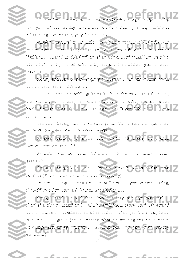 O‘quvchilarda   empirik   va   nazariy   tafakkurning   o‘ziga   xosligi   qanday
nomoyon   bo‘ladi,   qanday   aniqlanadi,   kichik   maktab   yoshidagi   bolalarda
tafakkurning  rivojlanishi qaysi yo‘ldan boradi?
Masalan,   boshlang‘ich   sinflarda   o‘quvchilar   tomonidan   o‘zlashtiriladigan
muhim   matematik   amallar   qo‘shish,   ayirish,   ko‘paytirish   va   bo‘lish   amallari
hisoblanadi.   Bu   amallar   o‘zlashtirilganligidan   so‘ng,   ularni   mustahkamlanganligi
odatda   ko‘p   sondagi   bir   xil   ko‘rinishdagi   matematik   masalalarni   yechish   orqali
tekshiriladi.
Nazariy   tafakkurning   shakllanganligini   aniqlash   uchun   ikki   qismdan   iborat
bo‘lgan tajriba-sinov  holati tuziladi.
Birinchi qismda o‘quvchilarga ketma-ket  bir  nechta masalalar  taklif  etiladi,
ular   shunday   tanlanganki,   bir   xillari   ifodalanishiga   ko‘ra,   ikkinchi   xillari
javoblariga ko‘ra o‘xshashdir, lekin ularning matematik yechilish usullari turlicha
bo‘lishi mumkin.
1-masala.   Daraxtga   uchta   qush   kelib   qo‘ndi.   Ularga   yana   bitta   qush   kelib
qo‘shildi. Daraxtda nechta qush qo‘nib turibdi? 
2-masala.   Daraxtda   17   ta   qush   qo‘nib   turibdi.   13   ta   qush   uchib   ketdi.
Daraxtda nechta qush qoldi? 
3-masala.   18   ta   qush   3ta   teng   to‘daga   bo‘lindi.   Har   bir   to‘dada   nechtadan
qush bor?
4-masala.   Bolaga   7   ta   olma   va   2ta   nok   berishdi.   Bolaga   nechta   meva
berishdi? (Yechish usuli birinchi masala bilan umumiy).
Taqdim   qilingan   masalalar   muvaffaqiyatli   yechilgandan   so‘ng,
o‘quvchilarga ularni tasniflash (gruppalash) taklif etiladi.
Berilgan   masalalarni   yechishda   o‘quvchi   qanday   belgilarga   qarab   mo‘ljal
olganligiga e’tibor  qaratadigan bo‘lsak, bu yerda ikkita asosiy    tasniflash  varianti
bo‘lishi   mumkin:   o‘quvchining   masalani   muhim   bo‘lmagan,   tashqi   belgilariga
qarab mo‘ljalni olganligi (empirik yondashuv) va o‘quvchining masalaning muhim
belgilariga,   amallarning   matematik     usullariga   qarab   mo‘ljalni   olishi   (nazariy
yondashuv).
24 