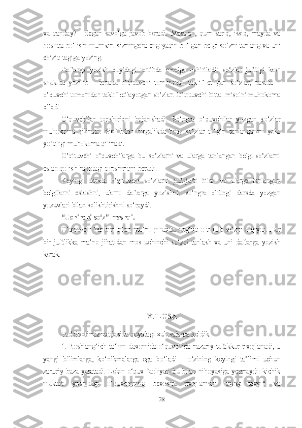 va   qanday?   -   degan   savolga   javob   beradi.   Masalan,   qum   sariq,   issiq,   mayda   va
boshqa bo‘lishi mumkin. sizningcha eng yaqin bo‘lgan belgi-so‘zni tanlang va uni
chiziq tagiga yozing. 
Daftarga   yozish   quyidagi   tartibda   amalga   oshiriladi:   so‘zlar   juftligi   kasr
shaklda   yozilib   –   tepada   o‘qituvchi   tomonidan   taklif   etilgan   so‘zlar,   pastda   –
o‘quvchi tomonidan taklif etilayotgan so‘zlar. O‘qituvchi bitta  misolni muhokoma
qiladi.
O‘quvchilar   topshiriqni   bajarishadi.   So‘ngra   o‘quvchilar   yozgan   so‘zlar
muhokoma   qilinadi.   Sinf   bilan   birgalikda   belgi-so‘zlar   to‘g‘ri   tanlanganmi   yoki
yo‘qligi muhokoma qilinadi.
O‘qituvchi   o‘quvchilarga   bu   so‘zlarni   va   ularga   tanlangan   belgi-so‘zlarni
eslab qolish haqidagi topshiriqni beradi.
Keyingi   darsda   o‘qituvchi   so‘zlarni   juft-jufti   bilan   va   ularga   tanlangan
belgilarni   eslashni,   ularni   daftarga   yozishni,   so‘ngra   oldingi   darsda   yozgan
yozuvlari bilan solishtirishni so‘raydi. 
“Uchinchi so‘z” mashqi.
O‘qituvchi  bir-biri  bilan ma’no jihatida bog‘liq olti juft so‘zni  o‘qiydi. Har
bir   juftlikka   ma’no   jihatidan   mos   uchinchi   so‘zni   tanlash   va   uni   daftarga   yozish
kerak.
XULOSA
Tadqiqotimiz natijasida quyidagi xulosalarga keldik.
1. Boshlang‘ich ta’lim davomida o‘quvchida nazariy tafakkur rivojlanadi, u
yangi   bilimlarga,   ko‘nikmalarga   ega   bo‘ladi   –   o‘zining   keyingi   ta’limi   uchun
zaruriy baza yaratadi. Lekin o‘quv faoliyati  bu bilan nihoyasiga  yetmaydi:  kichik
maktab   yoshidagi   o‘quvchining   bevosita   rivojlanishi   uning   tavsifi   va
28 