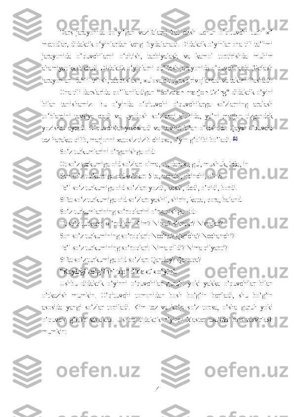 Dars   jarayonida   qo’yilgan   vazifalarni   hal   etish   uchun   o’qituvchi   turli   xil
metodlar, didaktik o’yinlardan keng foydalanadi. Didaktik o’yinlar ona tili ta’limi
jarayonida   o’quvchilarni   o’qitish,   tarbiyalash   va   kamol   toptirishda   muhim
ahamiyat kasb etadi. Didaktik o’yinlarni qo’llash jarayonida o’quvchilarda fikrlash
jarayonlari- tahlil qilish, taqqoslash, xulosa chiqarish rivojlanadi va takomillashadi.
Ona tili darslarida qo’llaniladigan   “So’zdan marjon tizing”   didaktik o’yini
bilan   tanishamiz.   Bu   o’yinda   o’qituvchi   o’quvchilarga   so’zlarning   aralash
to’plamini   tavsiya   etadi   va   uyadosh   so’zlarni   alohida,   ya’ni   marjon   tizgandek
yozishni   aytadi. O’quvchilar  yozishadi   va navbat   bilan o’qishadi.  Qaysi  o’quvchi
tez harakat qilib, marjonni xatosiz tizib chiqsa, o’yin g’olibi bo’ladi.   [1]
So’z turkumlarini o’rganishga oid:
Ot so’z turkumiga oid so’zlar: olma, ot, daraxt, gul, mushuk, lola, in
Son so’z turkumiga oid so’zlar: 5 ta, uchala, oltinchi, o’nta
Fe’l so’z turkumiga oid so’zlar: yozdi, kesdi, dedi, o’qidi, bordi.
Sifat so’z turkumiga oid so’zlar: yashil, shirin, katta, qora, baland.
So’z turkumlarining so’roqlarini o’rganishga oid:
Ot so’z turkumi so’roqlari: Kim? Nima? Kimlar? Nimalar?
Son so’z turkumining so’roqlari: Nechta? Qancha? Nechanchi?
Fe’l so’z turkumining so’roqlari: Nima qildi? Nima qilyapti?
Sifat so’z turkumiga oid so’zlar: Qanday? Qanaqa?
”Keyingi bo’g’inni top” didaktik o’yini.
Ushbu   didaktik   o’yinni   o’quvchilar   guruhi   yoki   yakka   o’quvchilar   bilan
o’tkazish   mumkin.   O’qituvchi   tomonidan   bosh   bo’g’in   beriladi,   shu   bo’g’in
asosida   yangi   so’zlar   topiladi.   Kim   tez   va   ko’p   so’z   topsa,   o’sha   guruh   yoki
o’quvchi   g’olib   sanaladi.   Ushbu   didaktik   o’yinni   klaster   usulida   ham   tasvirlash
mumkin:
 
4 