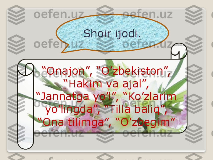 Shoir ijodi.
“ Onajon”, “O’zbekiston”, 
“Hakim va ajal”, 
“Jannatga yo’l”, “Ko’zlarim 
yo’lingda”, “Tilla baliq”, 
“Ona tilimga”, “O’zbegim”   