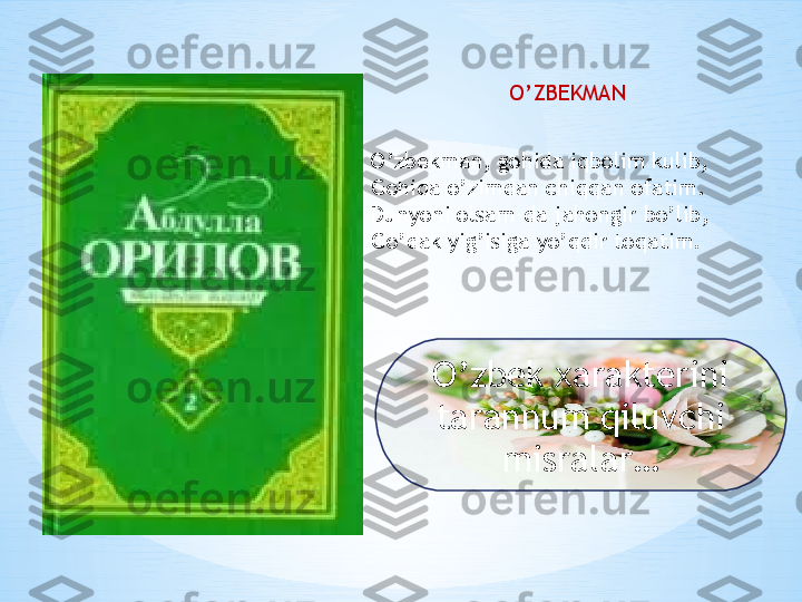 O’zbekman, gohida iqbolim kulib,
Gohida o’zimdan chiqqan ofatim.
Dunyoni olsam-da jahongir bo’lib,
Go’dak yig’isiga yo’qdir toqatim. O’ZBEKMAN
O’zbek xarakterini 
tarannum qiluvchi 
misralar… 