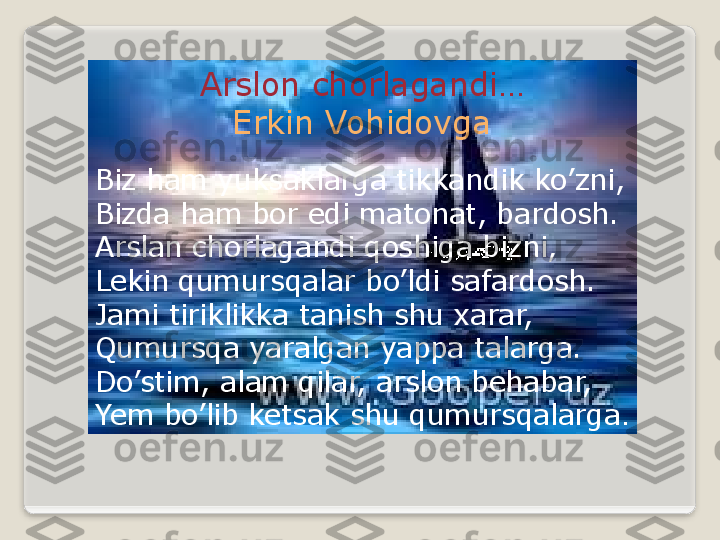 Arslon chorlagandi…
Erkin Vohidovga
Biz ham yuksaklarga tikkandik ko’zni,
Bizda ham bor edi matonat, bardosh.
Arslan chorlagandi qoshiga bizni, 
Lekin qumursqalar bo’ldi safardosh.
Jami tiriklikka tanish shu xarar,
Qumursqa yaralgan yappa talarga.
Do’stim, alam qilar, arslon behabar,
Yem bo’lib ketsak shu qumursqalarga .  