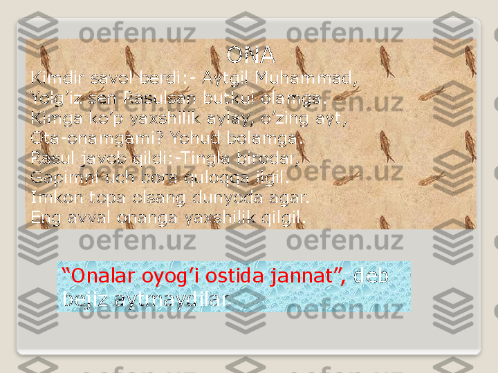 ONA
Kimdir savol berdi:- Aytgil Muhammad,
Yolg’iz sen Rasulsan butkul olamga.
Kimga ko’p yaxshilik aylay, o’zing ayt,
Ota-onamgami? Yohud bolamga.
Rasul javob qildi:-Tingla birodar,
Gapimni uch bora quloqqa ilgil.
Imkon topa olsang dunyoda agar.
Eng avval onanga yaxshilik qilgil.
“ Onalar oyog’i ostida jannat”,  deb 
bejiz aytmaydilar.  