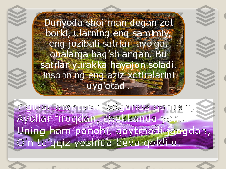 Dunyoda shoirman degan zot 
borki, ularning eng samimiy, 
eng jozibali satrlari ayolga, 
onalarga bag’shlangan. Bu 
satrlar yurakka hayajon soladi, 
insonning eng aziz xotiralarini 
uyg’otadi.
Yigitlar maktubin bitganda qondan, 
Ayollar firoqdan, chekkanda yohu.
Uning ham panohi, qaytmadi jangdan,
O’n to’qqiz yoshida beva qoldi u.  