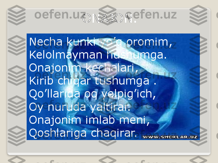 Necha kunki yo’q oromim, 
Kelolmayman hushumga.
Onajonim kechalari, 
Kirib chiqar tushumga .
Qo’llarida oq yelpig’ich, 
Oy nuruda yaltirar. 
Onajonim imlab meni, 
Qoshlariga chaqirar. ONAJON.  