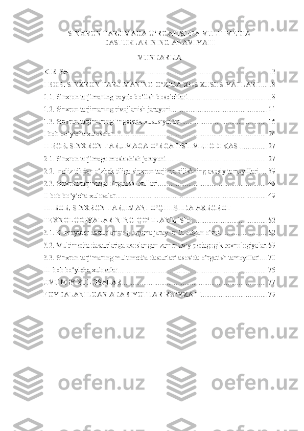 SINXRON TARJIMAGA O‘RGATISHDA MULTIMEDIA
DASTURLARINING AHAMIYATI
MUNDARIJA
KIRISH ................................................................................................................. 3
I BOB. SINXRON TARJIMANING O‘ZIGA XOS XUSUSIYATLARI ....... 8
1.1. Sinxron tarjimaning paydo bo‘lish bosqichlari .............................................. 8
1.2. Sinxron tarjimaning rivojlanish jarayoni ...................................................... 11
1.3. Sinxron tarjimaning lingvistik xususiyatlari ................................................ 16
I bob bo ʻ yicha xulosalar ...................................................................................... 24
II BOB. SINXRON TARJIMAGA O‘RGATISH METODIKASI ............... 27
2.1. Sinxron tarjimaga moslashish jarayoni ........................................................ 27
2.2. Ingliz tilidan o‘zbek tiliga sinxron tarjima qilishning asosiy tamoyillari ..... 39
2.3. Sinxron tarjimaga o‘rgatish usullari ............................................................. 45
II bob bo ʻ yicha xulosalar ..................................................................................... 49
III BOB. SINXRON TARJIMANI O‘QITISHDA AXBOROT 
TEXNOLOGIYALARINING QO‘LLANILISHI .......................................... 52
3.1. Kompyuter dasturlarining tarjima jarayonida tutgan o‘rni ........................... 52
3.2. Multimedia dasturlariga asoslangan zamonaviy pedagogik texnologiyalar . 59
3.3. Sinxron tarjimaning multimedia dasturlari asosida o‘rgatish tamoyillari .... 70
III bob bo‘yicha xulosalar ................................................................................... 75
UMUMIY XULOSALAR ................................................................................. 77
FOYDALANILGAN ADABIYOTLAR   RO‘YXATI ..................................... 79 