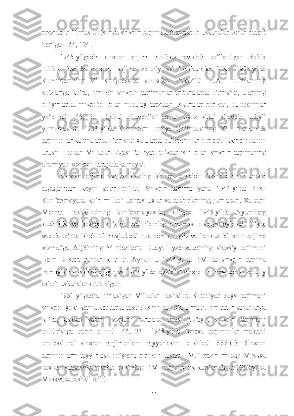 prezidenti Tomas Uotsonga sinxron tarjima uchun asbob-uskunalar uchun patent
berilgan [64, 124].
1945-yilgacha   sinxron   tarjima   tartibsiz   ravishda   qo‘llanilgan.   Sobiq
Ittifoq   davrida   sinxron   tarjima   zaruriy   asbob-uskunalar   bilan   1928-yilda
Kominternning   VI   Kongressida   sinovdan   o‘tkazildi.   E.A.   Hoffmanning
so‘zlariga   ko‘ra,   birinchi   sinxron   tarjimonlar   tribunalarda   o‘tirishdi,   ularning
bo‘yinlarida   mikrofon   bilan   noqulay   tarzdagi   uskunalar   bor   edi,   quloqchinlar
yo‘q   edi   [46,   20].   Qabul   qiluvchilar   uchun   ovoz   sifati   shovqin   tufayli
yomonlashdi.   1933-yilda   Komintern   Ijroiya   Qo‘mitasining   XIII   plenumida
tarjimonlar kabinalarda o‘tirishdi va ularda quloqchinlar bor edi. Ikkinchi Jahon
urushi   oldidan   Millatlar   Ligasi   faoliyati   to‘xtatilishi   bilan   sinxron   tarjimaning
ahamiyati sezilarli darajada kamaydi.
Sinxron   tarjima   rivojlanishining   ikkinchi   bosqichi   Ikkinchi   jahon   urushi
tugaganidan   keyin   sodir   bo‘ldi.   Sinxron   tarjima   yana   1944-yilda   Bosh
Konferensiyada   ko‘p   millatli   uchrashuvlar   va   tadbirlarning,   jumladan,   Xalqaro
Mehnat   Tashkilotining   konferensiyasida,   so‘ngra   1945-yilda   Nyurnberg
sudlarida   va   boshqa   ko‘plab   tadbirlarning   ajralmas   qismiga   aylandi.   O‘sha
vaqtda to‘rtta ishchi til mavjud edi: rus, nemis, ingliz va fransuz. Sinxron tarjima
xizmatiga   AQShning   34-prezidenti   Duayt   Eyzenxauerning   shaxsiy   tarjimoni
Leon   Dostert   rahbarlik   qildi.   Aynan   u   1946-yilda   BMTda   sinxron   tarjima
namoyishini tashkil qilgan va 1947-yilda tashkilot sinxron tarjima uchun zaruriy
asbob-uskunalar sotib olgan.
1951-yilgacha   Birlashgan   Millatlar   Tashkiloti   Kotibiyati   qaysi   tarjimani
sinxron yoki ketma-ket  turda tasdiqlashni  hal  qila olmadi. Bir  qator sabablarga
ko‘ra,   asosan   vaqtni   sezilarli   darajada   tejash   tufayli,   sinxron   tarjimani
qoldirishga   qaror   qilindi   [46,   23].   1948-yilda   Jeneva   tarjimonlar   maktabi
professional   sinxron   tarjimonlarni   tayyorlashni   boshladi.   SSSRda   Sinxron
tarjimonlarni   tayyorlash   bo yicha   birinchi   dastur   –   M.Torez   nomidagi   Moskvaʻ
davlat pedagogika instituti qoshidagi BMT tarjimonlik kurslari faqat 1962-yilda
Moskvada tashkil etildi.
11 