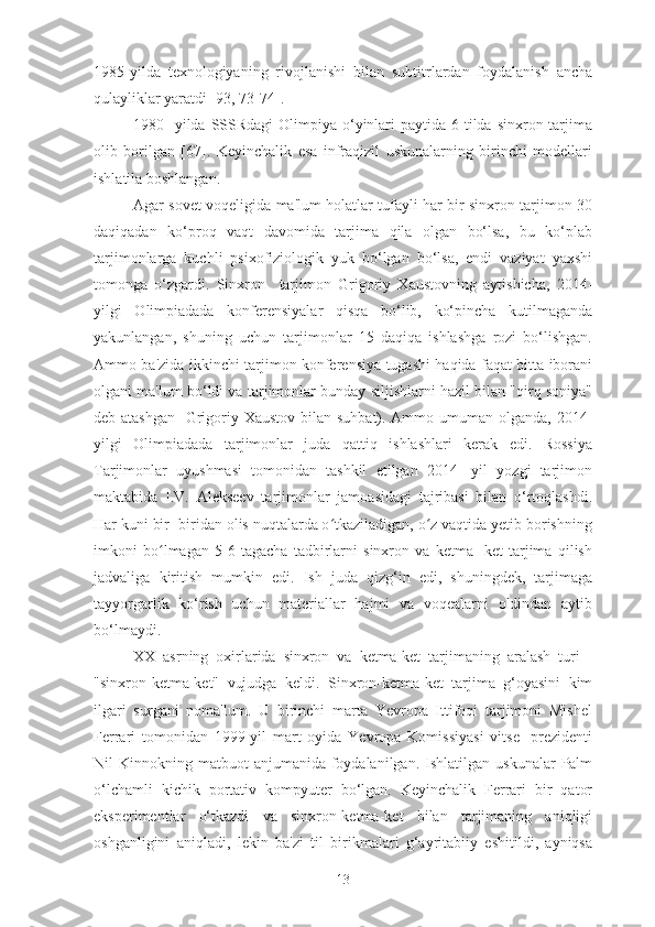 1985-yilda   texnologiyaning   rivojlanishi   bilan   subtitrlardan   foydalanish   ancha
qulayliklar yaratdi [93, 73-74].
1980-  yilda SSSRdagi  Olimpiya o‘yinlari  paytida  6 tilda sinxron tarjima
olib   borilgan   [67].   Keyinchalik   esa   infraqizil   uskunalarning   birinchi   modellari
ishlatila boshlangan.
Agar sovet voqeligida ma'lum holatlar tufayli har bir sinxron tarjimon 30
daqiqadan   ko‘proq   vaqt   davomida   tarjima   qila   olgan   bo‘lsa,   bu   ko‘plab
tarjimonlarga   kuchli   psixofiziologik   yuk   bo‘lgan   bo‘lsa,   endi   vaziyat   yaxshi
tomonga   o‘zgardi.   Sinxron     tarjimon   Grigoriy   Xaustovning   aytishicha,   2014-
yilgi   Olimpiadada   konferensiyalar   qisqa   bo‘lib,   ko‘pincha   kutilmaganda
yakunlangan,   shuning   uchun   tarjimonlar   15   daqiqa   ishlashga   rozi   bo‘lishgan.
Ammo ba'zida ikkinchi tarjimon konferensiya tugashi haqida faqat bitta iborani
olgani ma'lum bo‘ldi va tarjimonlar bunday siljishlarni hazil bilan "qirq soniya"
deb atashgan  [Grigoriy Xaustov bilan suhbat). Ammo umuman olganda, 2014-
yilgi   Olimpiadada   tarjimonlar   juda   qattiq   ishlashlari   kerak   edi.   Rossiya
Tarjimonlar   uyushmasi   tomonidan   tashkil   etilgan   2014-   yil   yozgi   tarjimon
maktabida   I.V.   Alekseev   tarjimonlar   jamoasidagi   tajribasi   bilan   o‘rtoqlashdi.
Har kuni bir- biridan olis nuqtalarda o tkaziladigan, o z vaqtida yetib borishningʻ ʻ
imkoni   bo lmagan   5-6   tagacha   tadbirlarni   sinxron   va   ketma-   ket   tarjima   qilish	
ʻ
jadvaliga   kiritish   mumkin   edi.   Ish   juda   qizg‘in   edi,   shuningdek,   tarjimaga
tayyorgarlik   ko‘rish   uchun   materiallar   hajmi   va   voqealarni   oldindan   aytib
bo‘lmaydi.
XX   asrning   oxirlarida   sinxron   va   ketma-ket   tarjimaning   aralash   turi   -
"sinxron-ketma-ket"   vujudga   keldi.   Sinxron-ketma-ket   tarjima   g‘oyasini   kim
ilgari   surgani   noma'lum.   U   birinchi   marta   Yevropa   Ittifoqi   tarjimoni   Mishel
Ferrari   tomonidan   1999-yil   mart   oyida   Yevropa   Komissiyasi   vitse-   prezidenti
Nil  Kinnokning  matbuot  anjumanida  foydalanilgan.  Ishlatilgan  uskunalar   Palm
o‘lchamli   kichik   portativ   kompyuter   bo‘lgan.   Keyinchalik   Ferrari   bir   qator
eksperimentlar   o‘tkazdi   va   sinxron-ketma-ket   bilan   tarjimaning   aniqligi
oshganligini   aniqladi,   lekin   ba'zi   til   birikmalari   g‘ayritabiiy   eshitildi,   ayniqsa
13 