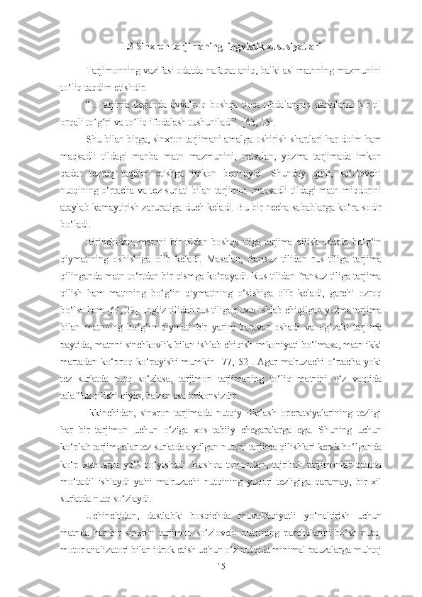 1.3 Sinxron tarjimaning lingvistik xususiyatlari
Tarjimonning vazifasi odatda nafaqat aniq, balki asl matnning mazmunini
to‘liq taqdim etishdir.
“...Tarjima   deganda   avvalroq   boshqa   tilda   ifodalangan   narsalarni   bir   til
orqali to g ri va to liq ifodalash tushuniladi”. [63, 15].ʻ ʻ ʻ
Shu bilan birga, sinxron tarjimani amalga oshirish shartlari har doim ham
maqsadli   tildagi   manba   matn   mazmunini,   masalan,   yozma   tarjimada   imkon
qadar   tezroq   taqdim   etishga   imkon   bermaydi.   Shunday   qilib,   so‘zlovchi
nutqining o‘rtacha va tez sur'ati bilan tarjimon maqsadli tildagi matn miqdorini
ataylab kamaytirish zaruratiga duch keladi. Bu bir necha sabablarga ko‘ra sodir
bo‘ladi.
Birinchidan,   matnni   bir   tildan   boshqa   tilga   tarjima   qilish   odatda   bo‘g‘in
qiymatining   oshishiga   olib   keladi.   Masalan,   fransuz   tilidan   rus   tiliga   tarjima
qilinganda matn to‘rtdan bir qismga ko‘payadi. Rus tilidan fransuz tiliga tarjima
qilish   ham   matnning   bo‘g‘in   qiymatining   o‘sishiga   olib   keladi,   garchi   ozroq
bo‘lsa ham [64, 29]. Ingliz tilidan rus tiliga puxta ishlab chiqilgan yozma tarjima
bilan   matnning   bo‘g‘in   qiymati   bir   yarim   baravar   oshadi   va   og‘zaki   tarjima
paytida, matnni sinchkovlik bilan ishlab chiqish imkoniyati bo‘lmasa, matn ikki
martadan   ko‘proq   ko‘payishi   mumkin   [77,   52].   Agar   ma'ruzachi   o‘rtacha   yoki
tez   sur'atda   nutq   so‘zlasa,   tarjimon   tarjimaning   to‘liq   matnini   o‘z   vaqtida
talaffuz qilishi qiyin, ba'zan esa imkonsizdir.
Ikkinchidan,   sinxron   tarjimada   nutqiy   fikrlash   operatsiyalarining   tezligi
har   bir   tarjimon   uchun   o‘ziga   xos   tabiiy   chegaralarga   ega.   Shuning   uchun
ko‘plab tarjimonlar tez sur'atda aytilgan nutqni tarjima qilishlari kerak bo‘lganda
ko‘p   xatolarga   yo‘l   qo‘yishadi.   Boshqa   tomondan,   tajribali   tarjimonlar   odatda
mo‘tadil   ishlaydi   ya'ni   ma'ruzachi   nutqining   yuqori   tezligiga   qaramay,   bir   xil
sur'atda nutq so‘zlaydi.
Uchinchidan,   dastlabki   bosqichda   muvaffaqiyatli   yo‘naltirish   uchun
matnda   har   bir   sinxron   tarjimon   so‘zlovchi   nutqining   parchalarini   bo‘sh   nutq-
motor analizatori bilan idrok etish uchun o‘z nutqida minimal pauzalarga muhtoj
15 