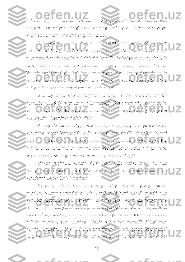 bo‘ladi.   Tarjimon   nutqida   individual   minimal   pauzalarni   saqlash   zarurati   vaqt
birligida   aytiladigan   bo‘g‘inlar   sonining   ko‘payishi   bilan   ziddiyatga,
shuningdek, matnni qisqartirishga olib keladi.
To‘rtinchidan,   nutq   zanjirda   ma'ruzachi   nutqining   tez   sur'atida
boshlang‘ich   tildagi   nutqdan   ichki   nutqqa,   so‘ngra   o‘z   tilidagi   nutqqa   o‘tishi
nutq mexanizmining barcha bo‘g‘inlari bilan to‘liq ishlashga vaqt topa olmaydi:
ichki   nutq   tilining   burma   shakllaridan   maqsad   -   tildagi   nutqqa   o‘tishdir.
Vaqtning yetishmasligi tufayli har doim ham gaplar va ularning qismlarini to‘liq
ishlab   chiqilishiga   olib   kelmaydi   -   ichki   nutqning   qisqarish   xususiyati   ko‘zda
tutilgan tilda tashqi nutqda qisman saqlanib qoladi.
Shunday   qilib,   sinxron   tarjimani   amalga   oshirish   shartlari,   birinchi
navbatda, vaqt cheklovlari tarjimondan maqsadli tildagi matn miqdorini o‘rtacha
va   tez   sur'atlarda   kamaytirish   uchun   matnni   o‘zgartirishning   lingvistik
xususiyatini o‘zgartirishni talab qiladi.
Karnay o‘zi uchun qo‘ygan vazifani bajarishga jiddiy zarar yetkazmasdan
xabarning ovozini kamaytirish usuli - siqish (nutqni siqish) deb ataladi. Nutqni
siqish "... muloqotning o‘ziga xos shartlari bilan belgilanadigan shunday siqilish
bo‘lib,   unda   faqat   ma'lum   bir   muloqot   vazifasi   uchun   zarur   bo‘lgan   narsa
saqlanib qoladi va qolgan hamma narsa chetga suriladi [42, 90].
Sinxron   tarjimada   xabarni   siqish   favqulodda   hodisa   emas.   Bu   nutq
faoliyatining   bir   qator   lingvistik   va   psixologik   jihatlaridan   va   xususan,   nutq
xabarlarini uzatishdan kelib chiqadi.
Nutqning   informatsion   ortiqchaligi   tufayli   siqilish   yuzaga   kelishi
mumkin.   Nutqning   ortiqchaligi   ko‘p   qirralidir.   Xabarni   tashkil   etuvchi   nutq
signallari   ketma-ketligida   bir-birini   takrorlaydigan   va   aloqa   jarayonining
ishonchliligini  juda yuqori  darajaga  ko‘taradigan ko‘plab usullar  mavjud. Agar
kerak bo‘lsa, nutq zanjirining bir- birini takrorlaydigan ba'zi elementlari qurbon
bo‘lishi   mumkin,   ya'ni   ularning   o‘tkazib   yuborilishi   maqsadli   tildagi   matn
hajmini kamaytiradi. Misol  uchun, agar tarjimon "Bu reja qachon boshlanadi?"
degan   savolni   to‘liq   tarjima   qilgan   bo‘lsa   va   u   "Ushbu   rejani   amalga   oshirish
16 