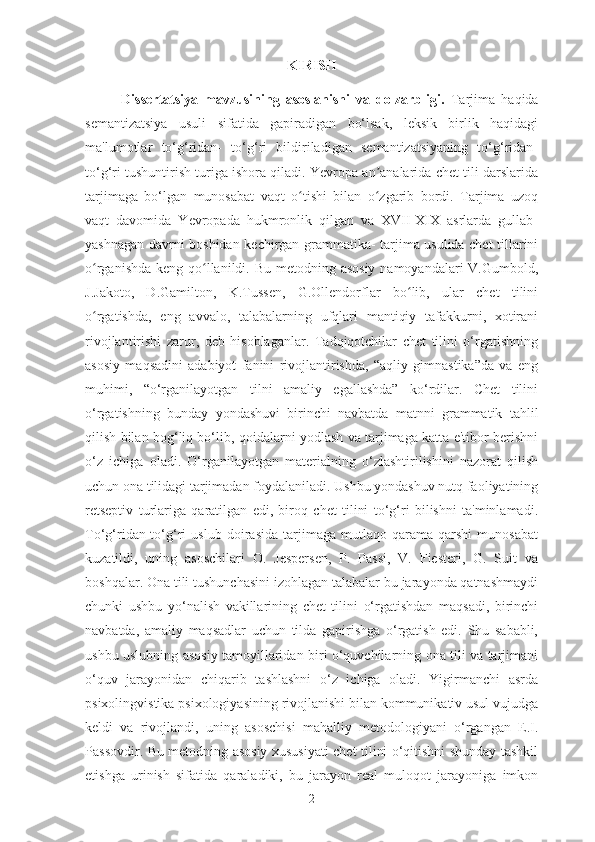 KIRISH
Dissertatsiya   mavzusining   asoslanishi   va   dolzarbligi.   Tarjima   haqida
semantizatsiya   usuli   sifatida   gapiradigan   bo‘lsak,   leksik   birlik   haqidagi
ma'lumotlar   to‘g‘ridan-   to‘g‘ri   bildiriladigan   semantizatsiyaning   to‘g‘ridan-
to‘g‘ri tushuntirish turiga ishora qiladi. Yevropa an analarida chet tili darslaridaʼ
tarjimaga   bo‘lgan   munosabat   vaqt   o tishi   bilan   o zgarib   bordi.   Tarjima   uzoq	
ʻ ʻ
vaqt   davomida   Yevropada   hukmronlik   qilgan   va   XVII-XIX   asrlarda   gullab-
yashnagan davrni boshidan kechirgan grammatika- tarjima usulida chet tillarini
o rganishda keng qo llanildi. Bu metodning asosiy  namoyandalari V.Gumbold,	
ʻ ʻ
J.Jakoto,   D.Gamilton,   K.Tussen,   G.Ollendorflar   bo lib,   ular   chet   tilini	
ʻ
o rgatishda,   eng   avvalo,   talabalarning   ufqlari   mantiqiy   tafakkurni,   xotirani	
ʻ
rivojlantirishi   zarur,   deb   hisoblaganlar.   Tadqiqotchilar   chet   tilini   o‘rgatishning
asosiy   maqsadini   adabiyot   fanini   rivojlantirishda,   “aqliy   gimnastika”da   va   eng
muhimi,   “o‘rganilayotgan   tilni   amaliy   egallashda”   ko‘rdilar.   Chet   tilini
o‘rgatishning   bunday   yondashuvi   birinchi   navbatda   matnni   grammatik   tahlil
qilish bilan bog‘liq bo‘lib, qoidalarni yodlash va tarjimaga katta e'tibor berishni
o‘z   ichiga   oladi.   O‘rganilayotgan   materialning   o‘zlashtirilishini   nazorat   qilish
uchun ona tilidagi tarjimadan foydalaniladi. Ushbu yondashuv nutq faoliyatining
retseptiv   turlariga   qaratilgan   edi,   biroq   chet   tilini   to‘g‘ri   bilishni   ta'minlamadi.
To‘g‘ridan-to‘g‘ri   uslub   doirasida   tarjimaga   mutlaqo   qarama-qarshi   munosabat
kuzatildi,   uning   asoschilari   O.   Jespersen,   P.   Passi,   V.   Fiesteri,   G.   Suit   va
boshqalar. Ona tili tushunchasini izohlagan talabalar bu jarayonda qatnashmaydi
chunki   ushbu   yo‘nalish   vakillarining   chet   tilini   o‘rgatishdan   maqsadi,   birinchi
navbatda,   amaliy   maqsadlar   uchun   tilda   gapirishga   o‘rgatish   edi.   Shu   sababli,
ushbu uslubning asosiy tamoyillaridan biri o‘quvchilarning ona tili va tarjimani
o‘quv   jarayonidan   chiqarib   tashlashni   o‘z   ichiga   oladi.   Yigirmanchi   asrda
psixolingvistika psixologiyasining rivojlanishi bilan kommunikativ usul vujudga
keldi   va   rivojlandi,   uning   asoschisi   mahalliy   metodologiyani   o‘rgangan   E.I.
Passovdir. Bu metodning asosiy xususiyati chet tilini o‘qitishni shunday tashkil
etishga   urinish   sifatida   qaraladiki,   bu   jarayon   real   muloqot   jarayoniga   imkon
2 