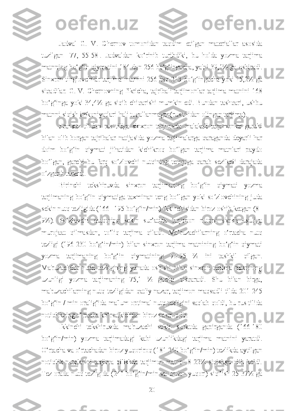 Jadval   G.   V.   Chernov   tomonidan   taqdim   etilgan   materiallar   asosida
tuzilgan   [77,   55-58].   Jadvaldan   ko‘rinib   turibdiki,   bu   holda   yozma   tarjima
matnning bo‘g‘in qiymatini 184 dan 256 bo‘g‘ingacha, ya'ni 39,1% ga oshiradi.
Sinxron tinglovchilar tarjima matnini 256 dan 213 bo g ingacha yoki 15,2% gaʻ ʻ
siqadilar.  G.  V.  Chernovning  fikricha,   tajribali  tarjimonlar  tarjima  matnini   168
bo‘g‘inga  yoki   34,4%   ga  siqib  chiqarishi  mumkin  edi.  Bundan   tashqari,  ushbu
matnni siqish imkoniyatlari hali tugallanmagan(rus tilidan olingan tarjima).
Fransuz   tilidan   rus   tiliga   sinxron   tarjimada   malakali   tarjimonlar   guruhi
bilan olib borgan tajribalar natijasida yozma tarjimalarga qaraganda deyarli har
doim   bo g in   qiymati   jihatidan   kichikroq   bo lgan   tarjima   matnlari   paydo	
ʻ ʻ ʻ
bo lgan,   garchi   bu   farq   so zlovchi   nutqining   tempiga   qarab   sezilarli   darajada	
ʻ ʻ
o zgarib turardi.
ʻ
Birinchi   tekshiruvda   sinxron   tarjimaning   bo g in   qiymati   yozma	
ʻ ʻ
tarjimaning   bo g in  qiymatiga   taxminan  teng   bo lgan  yoki   so zlovchining  juda	
ʻ ʻ ʻ ʻ
sekin nutq tezligida (166– 195 bo g in/min) ikkinchisidan biroz oshib ketgan (8–	
ʻ ʻ
9%).   So‘zlovchi   nutqining   sekin   sur’atida   tarjimon   nutqni   siqish   usuliga
murojaat   qilmasdan,   to‘liq   tarjima   qiladi.   Ma’ruzachilarning   o‘rtacha   nutq
tezligi   (196-230   bo‘g‘in/min)   bilan   sinxron   tarjima   matnining   bo‘g‘in   qiymati
yozma   tarjimaning   bo‘g‘in   qiymatining   90-95   %   ini   tashkil   qilgan.
Ma'ruzachilar   nutqi   tezligining   yanada   oshishi   bilan   sinxron   tarjima   matnining
uzunligi   yozma   tarjimaning   75,1   %   gacha   qisqaradi.   Shu   bilan   birga,
ma'ruzachilarning nutq tezligidan qat'iy nazar, tarjimon maqsadli  tilda 201-245
bo‘g‘in / min oralig‘ida ma'lum optimal nutq tezligini saqlab qoldi, bu rus tilida
notiqlikning o‘rtacha ko‘rsatkichdan biroz pastroqdir.
Ikkinchi   tekshiruvda   ma'ruzachi   sekin   sur'atda   gapirganda   (166-180
bo‘g‘in/min)   yozma   tarjimadagi   kabi   uzunlikdagi   tarjima   matnini   yaratdi.
O‘rtacha va o‘rtachadan biroz yuqoriroq (181-240 bo‘g‘in/min) tezlikda aytilgan
notiqlik   nutqlarini   tarjima   qilishda   tarjimon   matnni   8-22%   siqishga   olib   keldi.
Tez orada nutq tezligida (241 bo‘g‘in/min va undan yuqori) siqilish 25-37% ga
20 