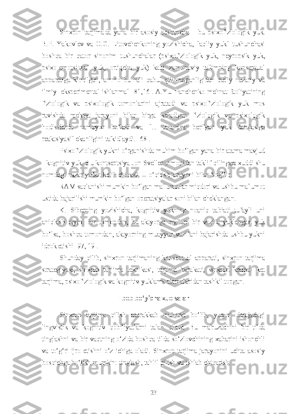 Sinxron   tarjimada   yana   bir   asosiy   tushuncha   -   bu   psixofiziologik   yuk.
B.P.   Yakovlev   va   O.G.   Litovchenkoning   yozishicha,   "aqliy   yuk"   tushunchasi
boshqa   bir   qator   sinonim   tushunchalar   (psixofiziologik   yuk,   neyropsik   yuk,
psixo-emotsional   yuk,   ortiqcha   yuk)   kabi   zamonaviy   ta'limning   konseptual
apparatiga   kiritilgan,   ammo   bu   hali   qabul   qilinmaganligidan   qat'iy   nazariy   va
ilmiy- eksperimental ishlanma" [81,16]. A.Yu. Panchenko mehnat faoliyatining
fiziologik   va   psixologik   tomonlarini   ajratadi   va   psixofiziologik   yuk   mos
ravishda   mehnat   jarayoni   bilan   birga   keladigan   fiziologik   va   psixologik
hodisalarda   namoyon   bo‘ladi   va   "...   tananing   berilgan   yuk   darajasiga
reaktsiyasi" ekanligini ta'kidlaydi. [68].
Psixofiziologik yukni o‘rganishda muhim bo‘lgan yana bir atama mavjud
- kognitiv yuk. Bu kontseptsiya Jon Sveller tomonidan taklif qilingan xuddi shu
nomdagi nazariyadan kelib chiqadi. U o‘qitish jarayoni bilan bog‘liq.
RAM saqlanishi mumkin bo‘lgan ma'lumotlar miqdori va ushbu ma'lumot
ustida bajarilishi mumkin bo‘lgan operatsiyalar soni bilan cheklangan.
K.   Siberning   yozishicha,   kognitiv   yukning   noaniq   tabiati   tufayli   uni
aniqlash   qiyin.   Bir   tomondan,   bu   aktyorga   ma'lum   bir   vazifa   yuklangan   yuk
bo‘lsa, boshqa tomondan, aktyorning muayyan vazifani bajarishda ushbu yukni
idrok etishi [97, 19].
Shunday   qilib,   sinxron   tarjimaning   konseptual   apparati,   sinxron   tarjima
strategiyasi,   sinxron   tarjima   texnikasi,   tarjima   harakati,   sinxron   ketma-   ket
tarjima, psixofiziologik va kognitiv yuklama atamalaridan tashkil topgan.
I bob bo‘yicha xuolsalar
Sinxron   tarjima   qilish   murakkab   mahorat   bo‘lib,   yuqori   darajadagi
lingvistik   va   kognitiv   qobiliyatlarni   talab   qiladi.   Bu   ma'ruzachini   bir   tilda
tinglashni va bir vaqtning o‘zida boshqa tilda so‘zlovchining xabarini ishonchli
va   to‘g‘ri   ijro   etishni   o‘z   ichiga   oladi.   Sinxron   tarjima   jarayonini   uchta   asosiy
bosqichga bo‘lish mumkin: tinglash, tahlil qilish va ishlab chiqarish.
23 