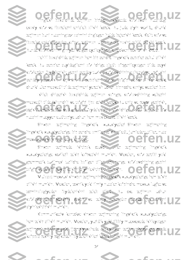 Tinglash   bosqichida   tarjimon   birinchi   navbatda   so‘zlovchi   nutqidagi
asosiy   so‘z   va   iboralarni   aniqlab   olishi   kerak.   Bu   juda   qiyin   vazifa,   chunki
tarjimon buni nutqning tez oqimini tinglagan holda bajarishi kerak. Kalit so‘z va
iboralar   aniqlangandan   so‘ng,   tarjimon   ularning   ma'nosini   tahlil   qilishi   kerak.
Bunda so‘zlovchining niyati va gap aytilayotgan kontekstni tushunish kiradi.
Tahlil bosqichida tarjimon ham bir qancha lingvistik qarorlar qabul qilishi
kerak.   Bu   qarorlar   quyidagilarni   o‘z   ichiga   oladi:   o‘rganilayotgan   tilda   qaysi
so‘zlardan foydalanish; gapni qanday tuzish; so‘zlovchining ohangi va urg‘usini
qanday   yetkazish.   Tarjimon   bu   qarorlarni   tez   va   to‘g‘ri   qabul   qilishi   kerak,
chunki ular maqsadli tilda tarjimani yaratish uchun bir necha soniya vaqtlari bor.
Ishlab   chiqarish   bosqichida   tarjimon   so‘ngra   so‘zlovchining   xabarini
maqsadli  tilda ishonchli  va to‘g‘ri  ijro etishi  kerak. Bu  aniq va ravon gapirish,
tegishli   grammatika   va   lug‘atdan   foydalanishni   o‘z   ichiga   oladi.   Tarjimon   o‘z
nutqini muayyan auditoriya uchun ham moslashtira olishi kerak.
Sinxron   tarjimaning   lingvistik   xususiyatlari_Sinxron   tarjimaning
lingvistik  xususiyatlariga   bir  qancha   omillar  ta’sir   qiladi,  jumladan:   tillar,  nutq
mavzusi va kommunikativ kontekst.
Sinxron   tarjimada   ishtirok   etuvchi   tillar   tarjimaning   lingvistik
xususiyatlariga   sezilarli   ta'sir   ko‘rsatishi   mumkin.   Masalan,   so‘z   tartibi   yoki
grammatik   tuzilmasi   turlicha   bo‘lgan   tillar   tarjimonga   so‘zlovchining   gapini
to‘g‘ri va to‘g‘ri bayon etishni qiyinlashtirishi mumkin.
Muloqot mavzusi sinxron tarjimaning lingvistik xususiyatlariga ham ta’sir
qilishi mumkin. Masalan, texnik yoki ilmiy nutqlar ko‘pincha maxsus lug‘at va
terminologiyadan   foydalanishni   talab   qiladi.   Bu   esa   tarjimon   uchun
so‘zlovchining   xabarini   ravon   va   tabiiy   jarangdor   tarzda   ijro   etishni
qiyinlashtirishi mumkin.
Kommunikativ   kontekst   sinxron   tarjimaning   lingvistik   xususiyatlariga
ham ta'sir qilishi mumkin. Masalan, yuridik yoki tibbiy muassasada ishlayotgan
tarjimonlar   biznes   yoki   ijtimoiy   sohada   ishlayotgan   tarjimonlarga   qaraganda
ko‘proq rasmiy registrdan foydalanishlari kerak bo‘lishi mumkin.
24 